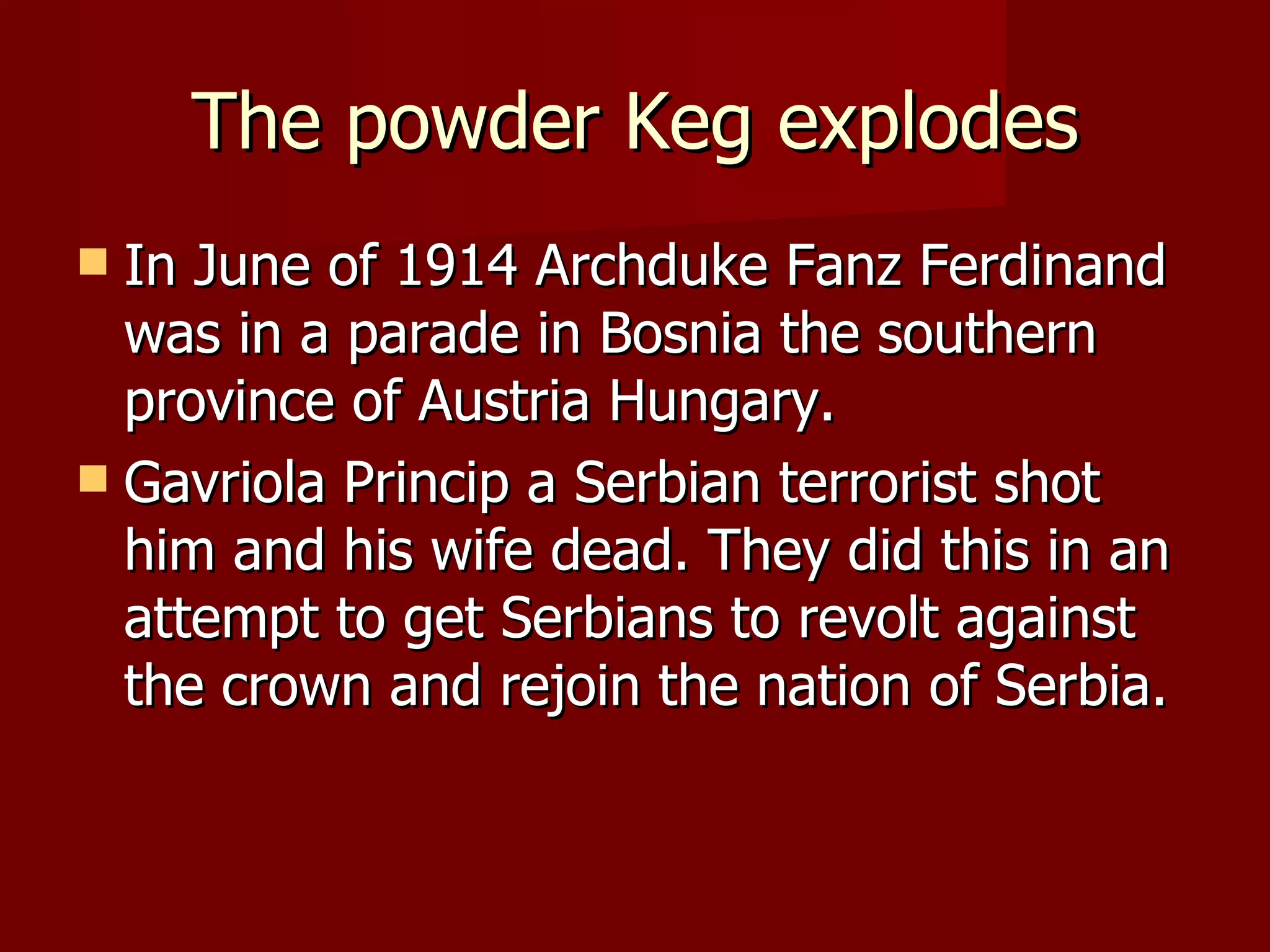 The powder Keg explodes In June of 1914 Archduke Fanz Ferdinand was in a parade in Bosnia the southern province of Austria Hungary. Gavriola Princip a Serbian terrorist shot him and his wife dead. They did this in an attempt to get Serbians to revolt against the crown and rejoin the nation of Serbia.  
