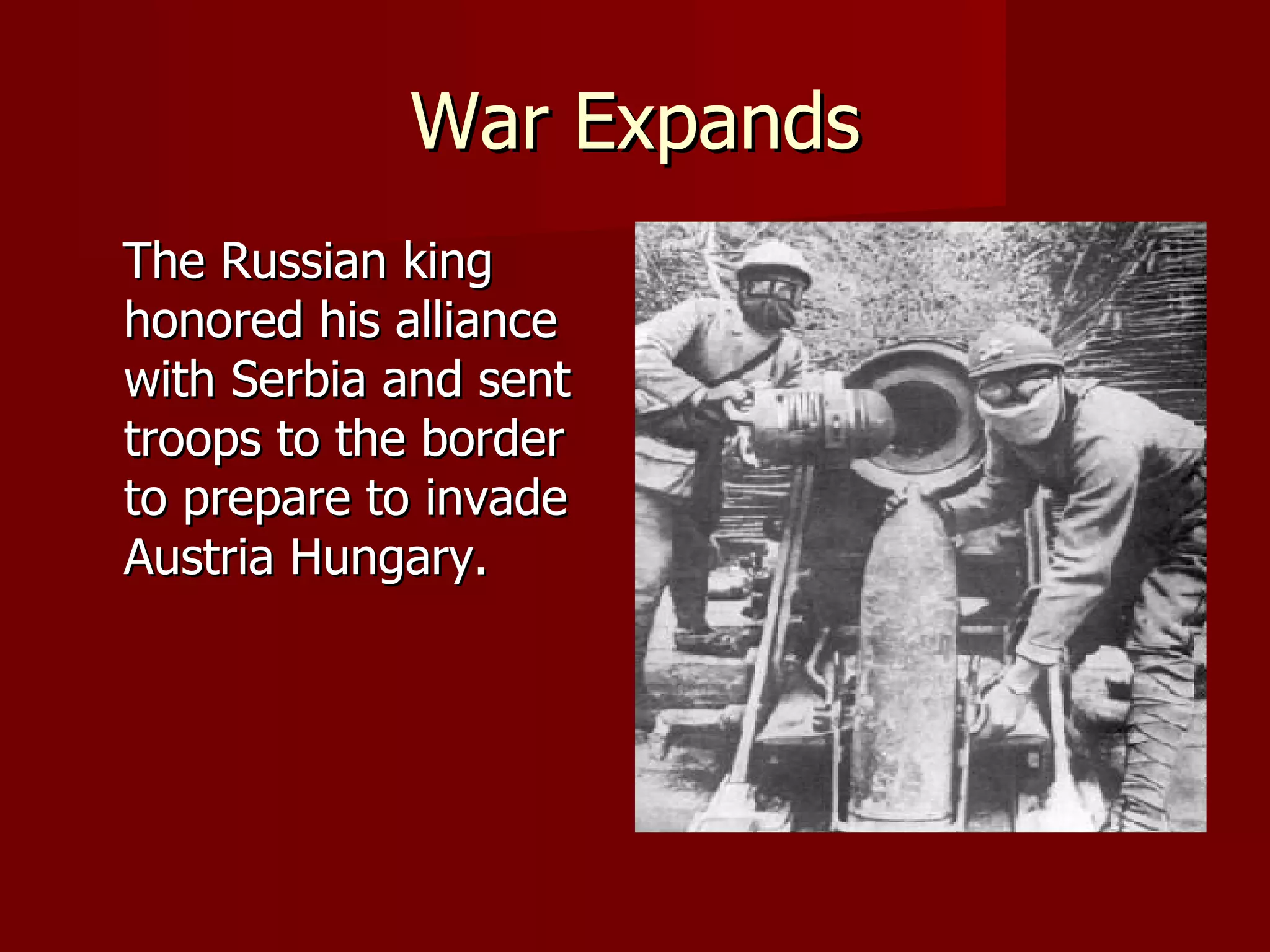 War Expands The Russian king honored his alliance with Serbia and sent troops to the border to prepare to invade Austria Hungary. 