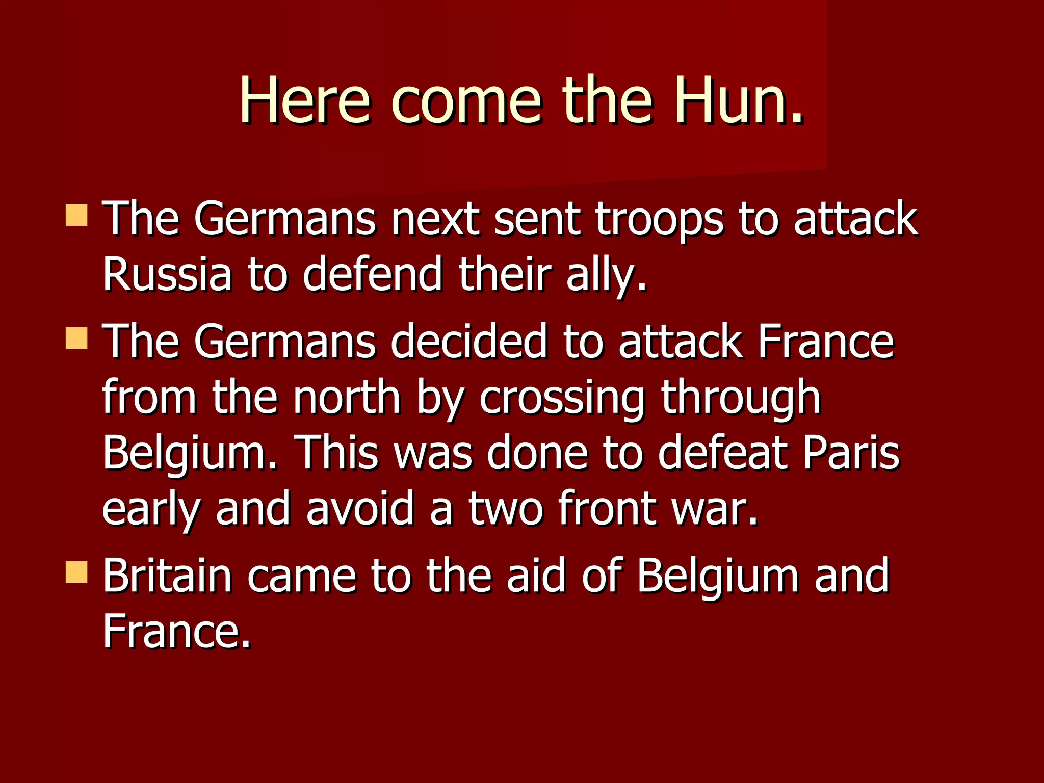 Here come the Hun. The Germans next sent troops to attack Russia to defend their ally. The Germans decided to attack France from the north by crossing through Belgium. This was done to defeat Paris early and avoid a two front war. Britain came to the aid of Belgium and France. 