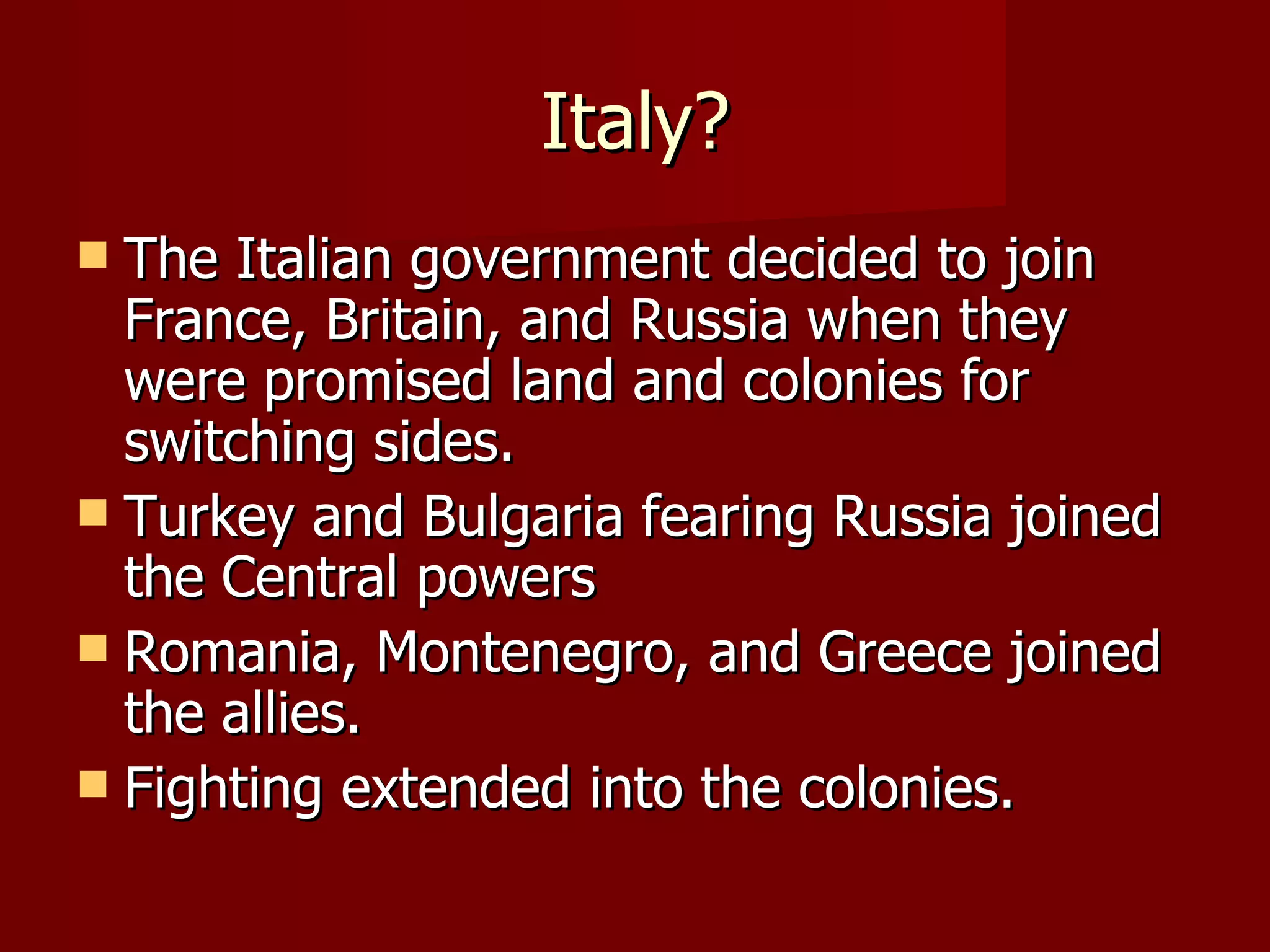 Italy? The Italian government decided to join France, Britain, and Russia when they were promised land and colonies for switching sides. Turkey and Bulgaria fearing Russia joined the Central powers Romania, Montenegro, and Greece joined the allies. Fighting extended into the colonies.  
