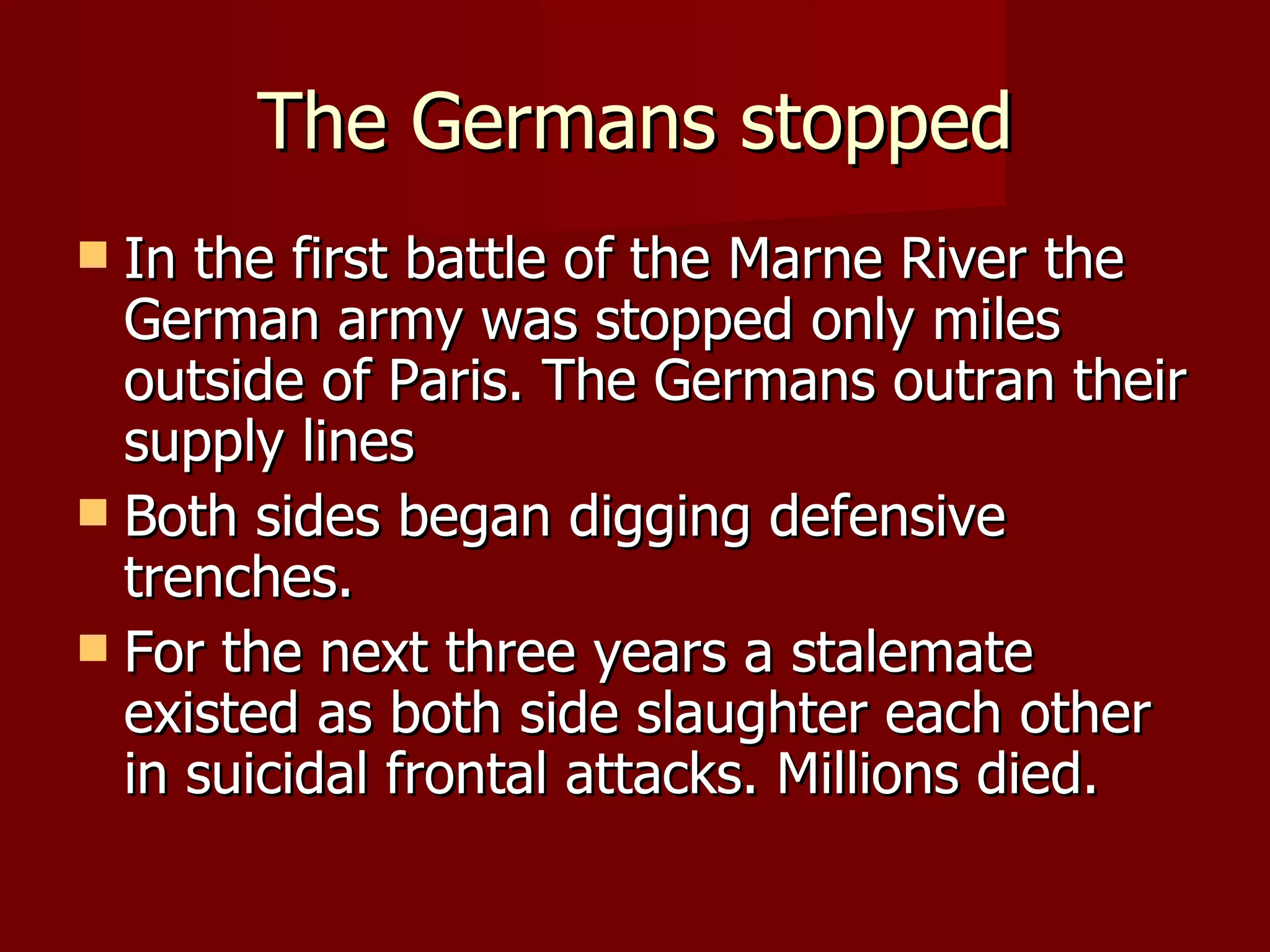 The Germans stopped In the first battle of the Marne River the German army was stopped only miles outside of Paris. The Germans outran their supply lines Both sides began digging defensive trenches. For the next three years a stalemate existed as both side slaughter each other in suicidal frontal attacks. Millions died. 