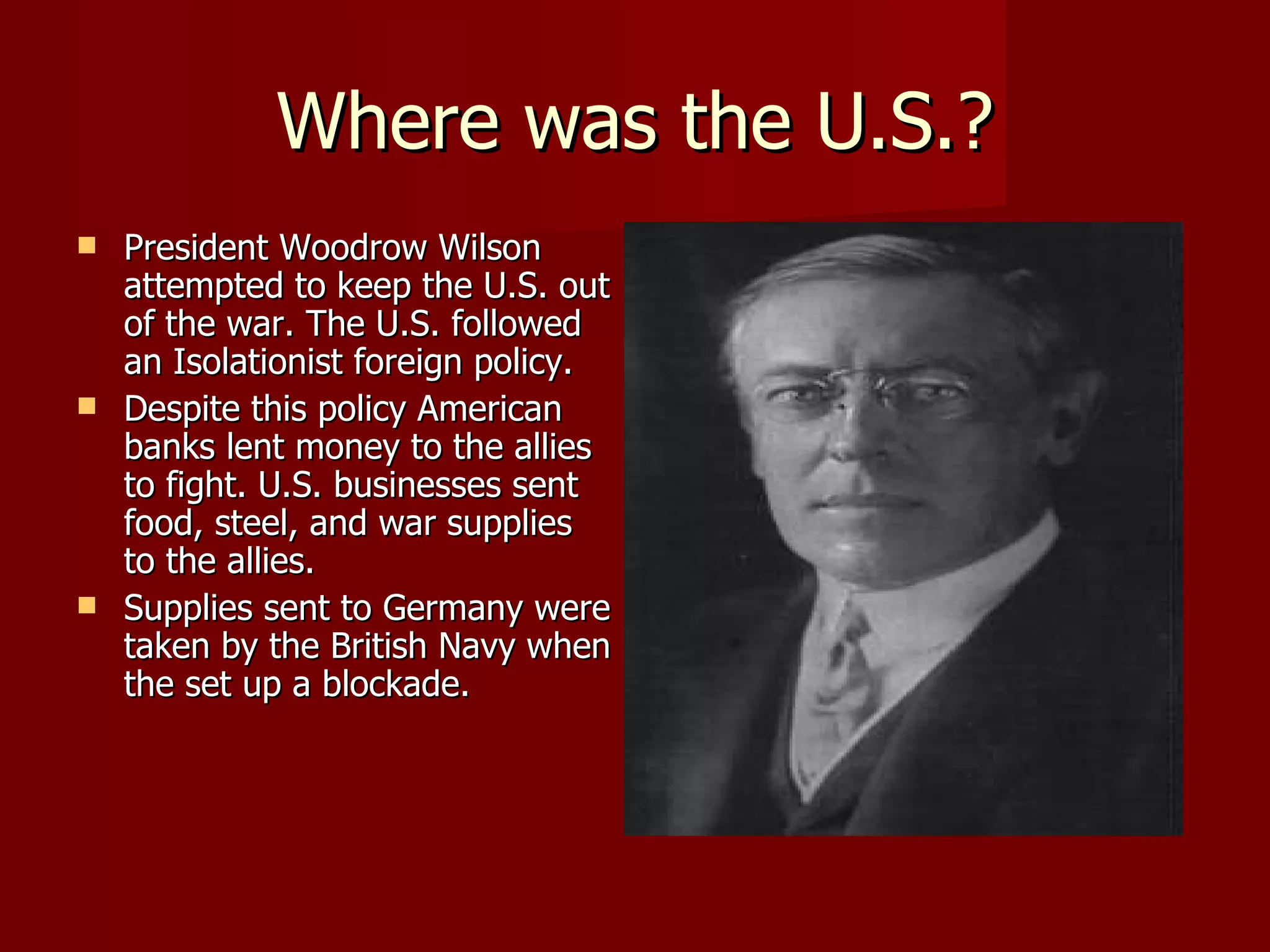 Where was the U.S.? President Woodrow Wilson attempted to keep the U.S. out of the war. The U.S. followed an Isolationist foreign policy. Despite this policy American banks lent money to the allies to fight. U.S. businesses sent food, steel, and war supplies to the allies. Supplies sent to Germany were taken by the British Navy when the set up a blockade. 