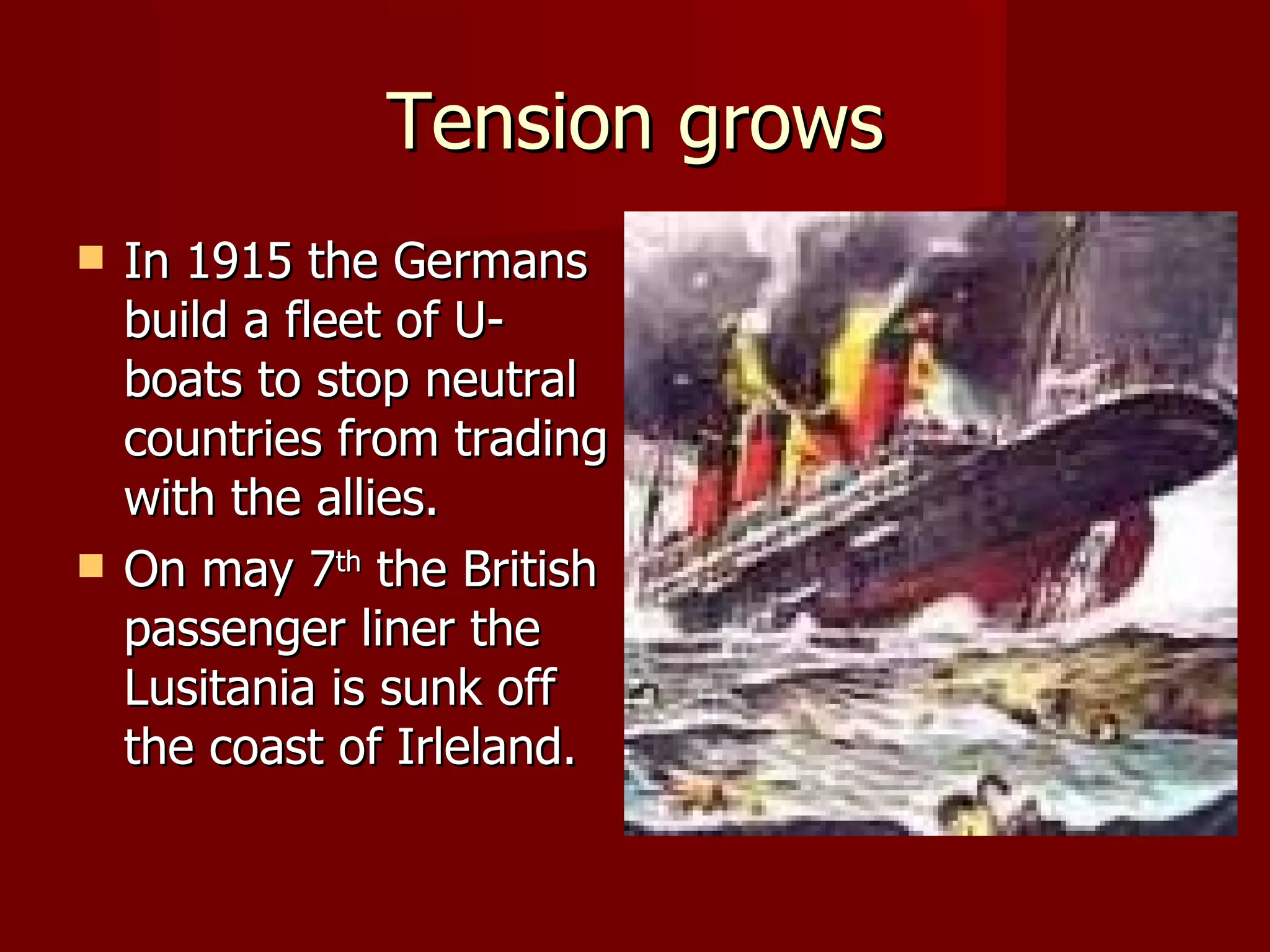 Tension grows In 1915 the Germans  build a fleet of U- boats to stop neutral countries from trading with the allies. On may 7 th  the British passenger liner the Lusitania is sunk off the coast of Irleland. 