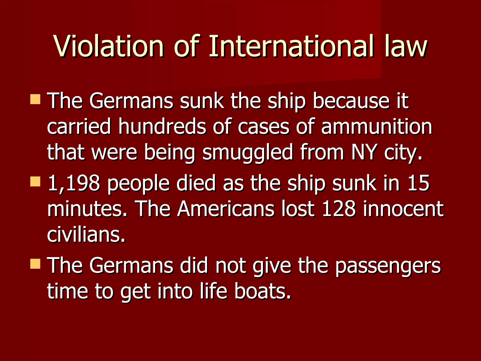 Violation of International law The Germans sunk the ship because it carried hundreds of cases of ammunition that were being smuggled from NY city. 1,198 people died as the ship sunk in 15 minutes. The Americans lost 128 innocent civilians. The Germans did not give the passengers time to get into life boats.  