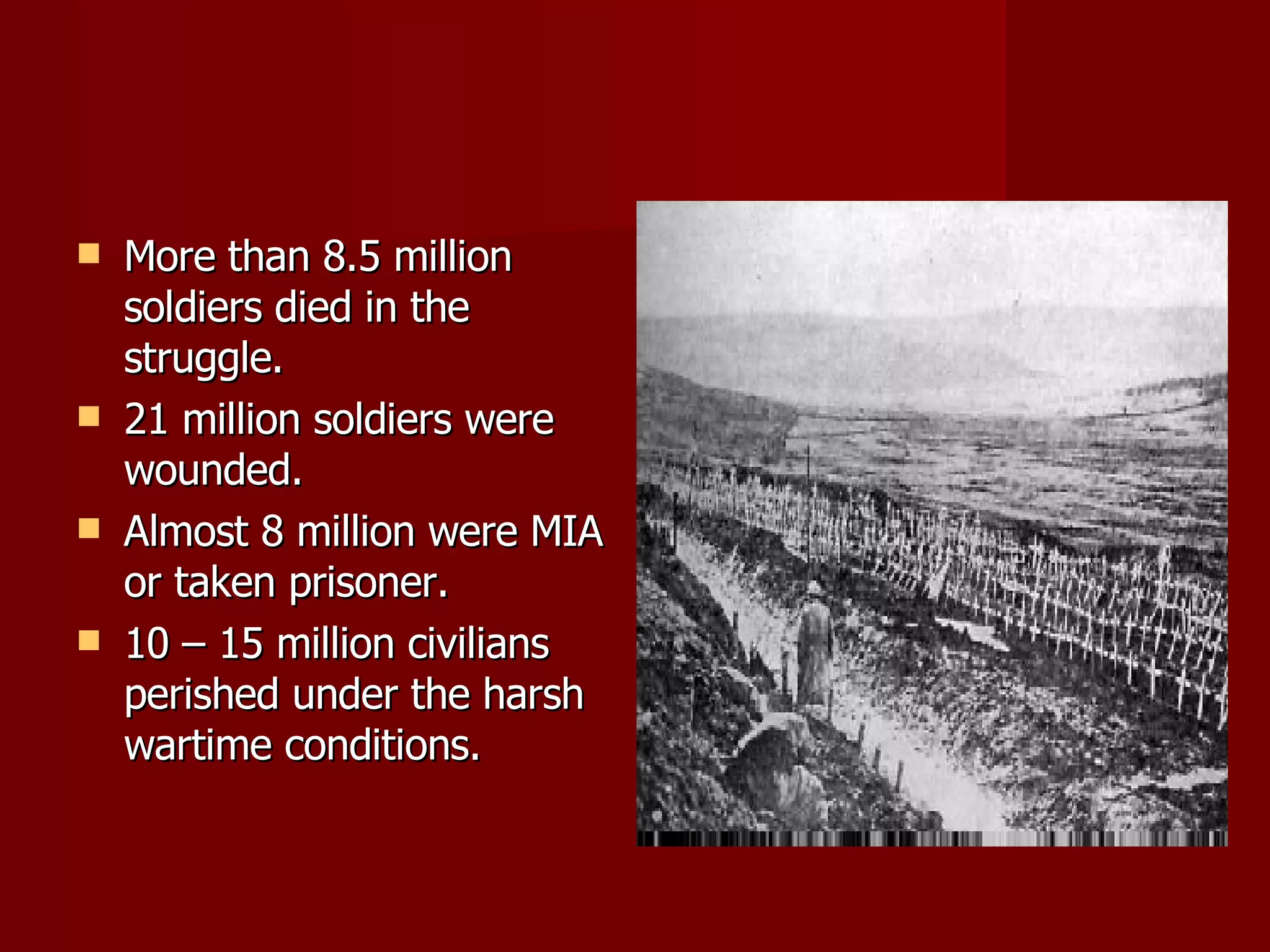 More than 8.5 million soldiers died in the struggle. 21 million soldiers were wounded. Almost 8 million were MIA or taken prisoner. 10 – 15 million civilians perished under the harsh wartime conditions. 