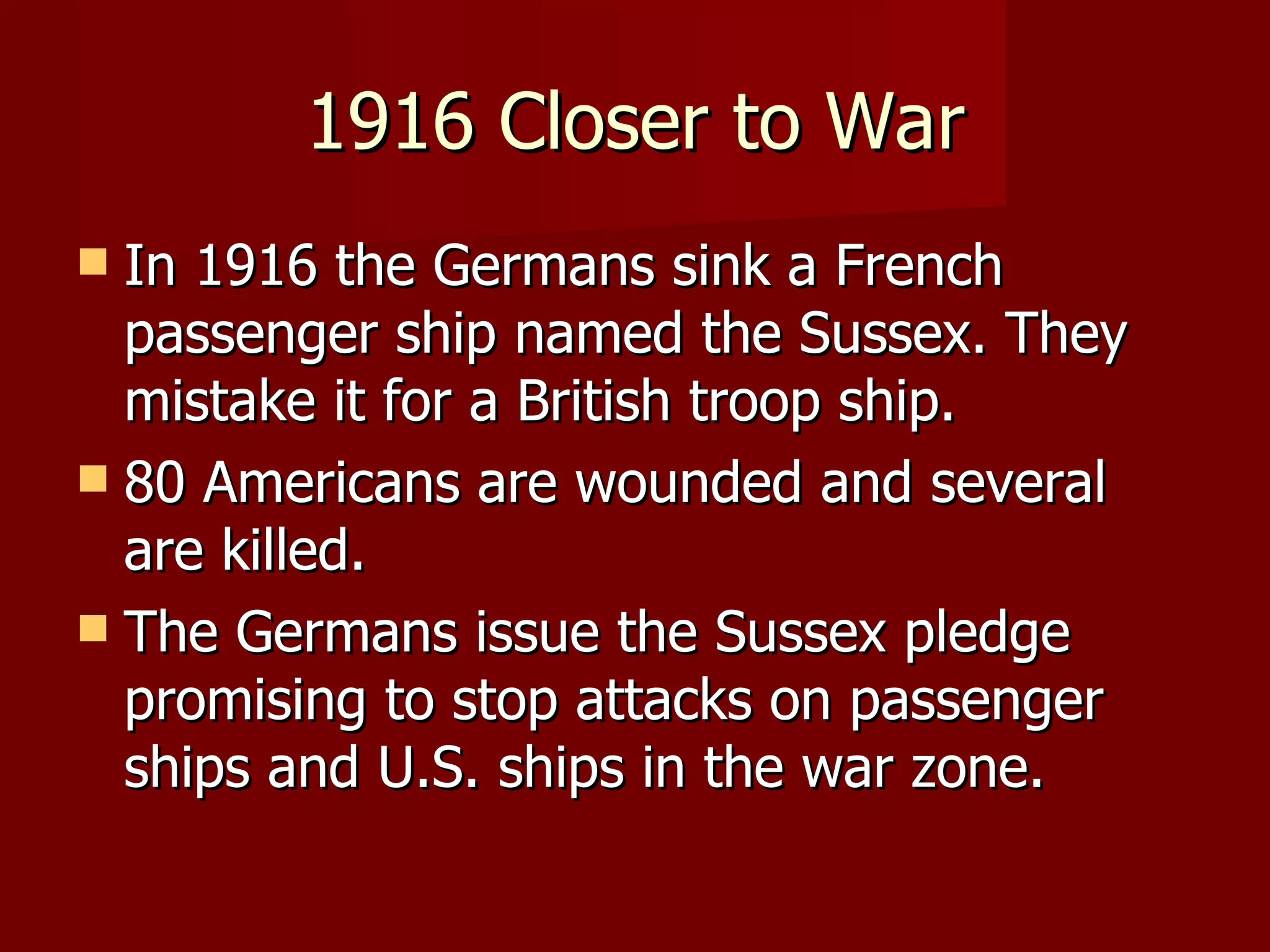 1916 Closer to War In 1916 the Germans sink a French passenger ship named the Sussex. They mistake it for a British troop ship. 80 Americans are wounded and several are killed. The Germans issue the Sussex pledge promising to stop attacks on passenger ships and U.S. ships in the war zone. 