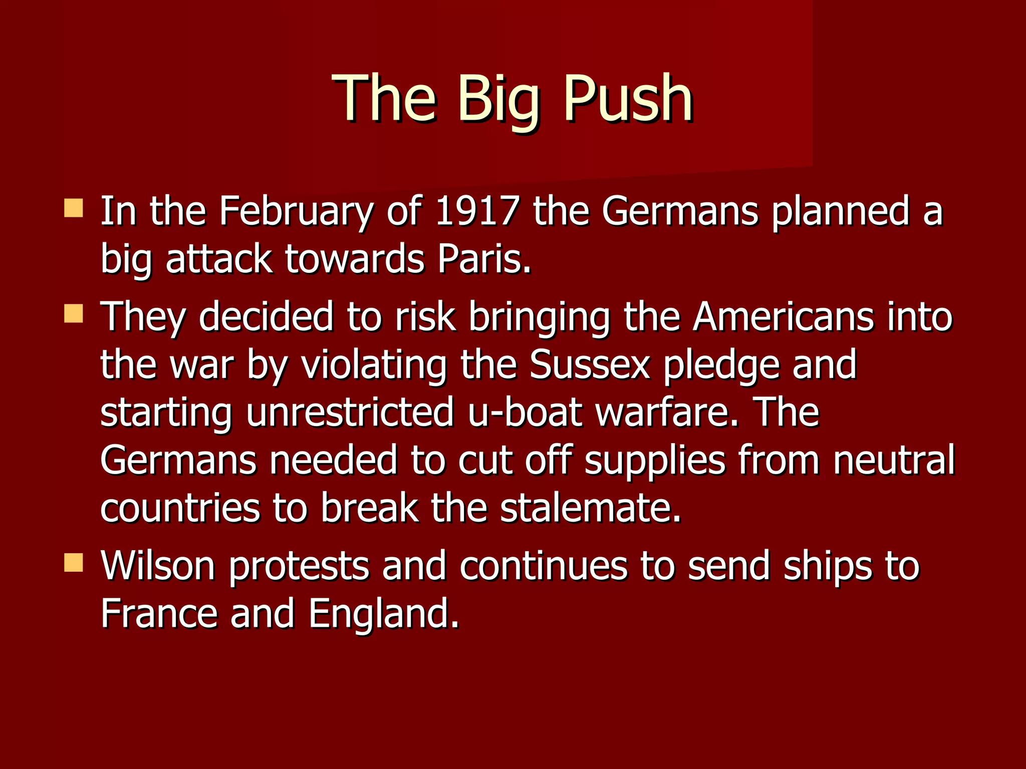 The Big Push In the February of 1917 the Germans planned a big attack towards Paris. They decided to risk bringing the Americans into the war by violating the Sussex pledge and starting unrestricted u-boat warfare. The Germans needed to cut off supplies from neutral countries to break the stalemate.  Wilson protests and continues to send ships to France and England. 