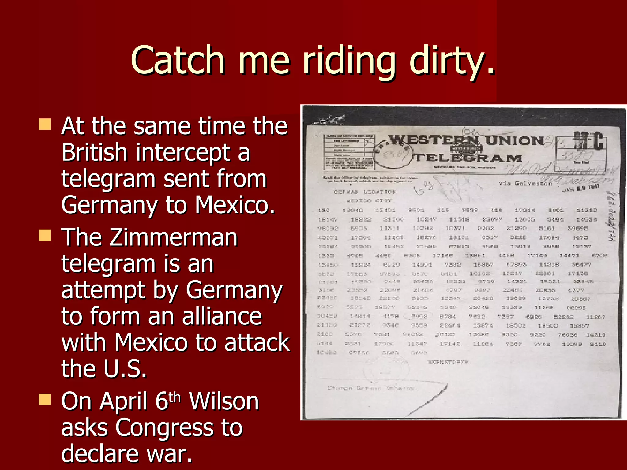 Catch me riding dirty. At the same time the British intercept a telegram sent from Germany to Mexico. The Zimmerman telegram is an attempt by Germany to form an alliance with Mexico to attack the U.S.  On April 6 th  Wilson asks Congress to declare war.  