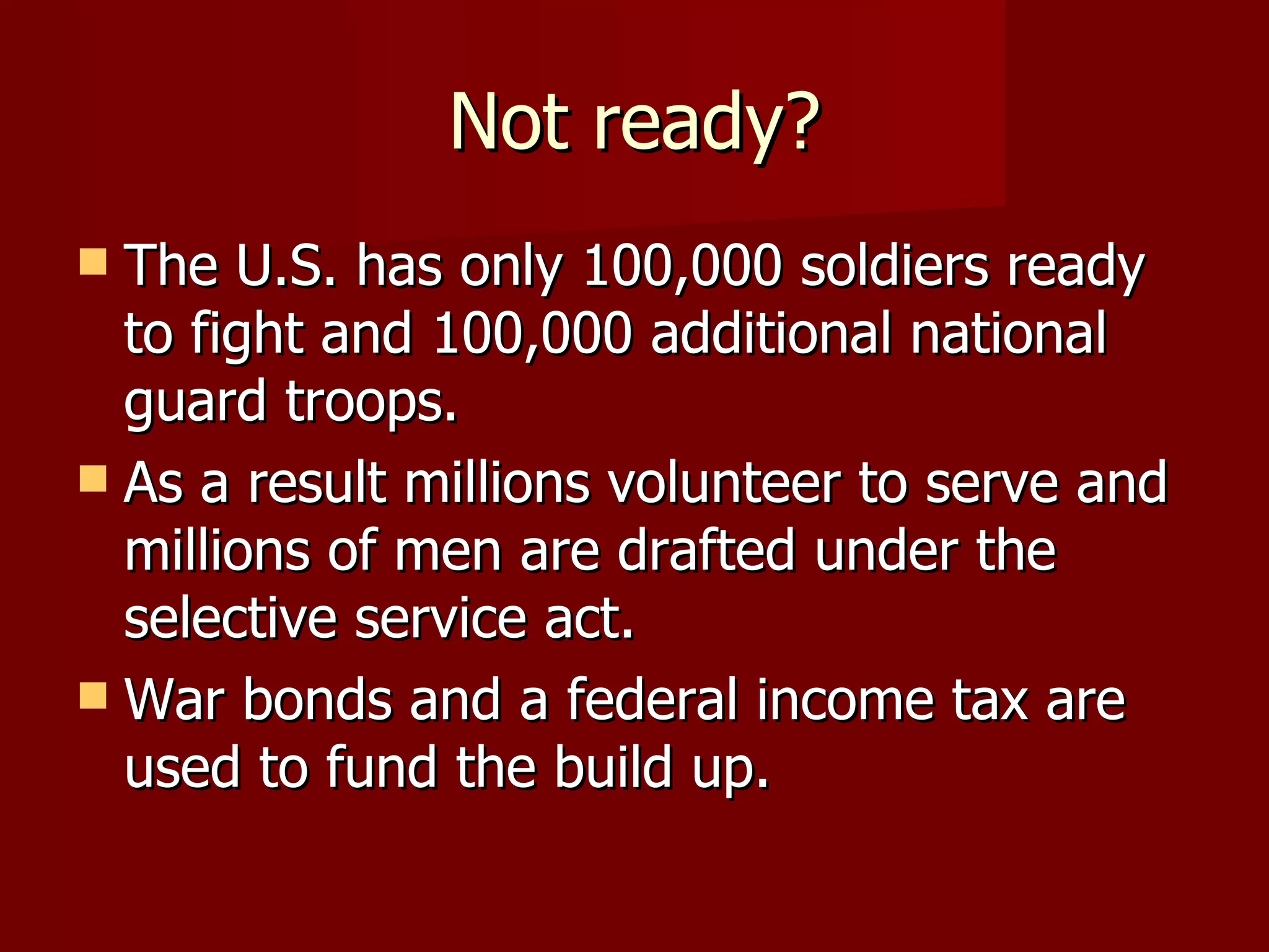 Not ready? The U.S. has only 100,000 soldiers ready to fight and 100,000 additional national guard troops.  As a result millions volunteer to serve and millions of men are drafted under the selective service act. War bonds and a federal income tax are used to fund the build up.  