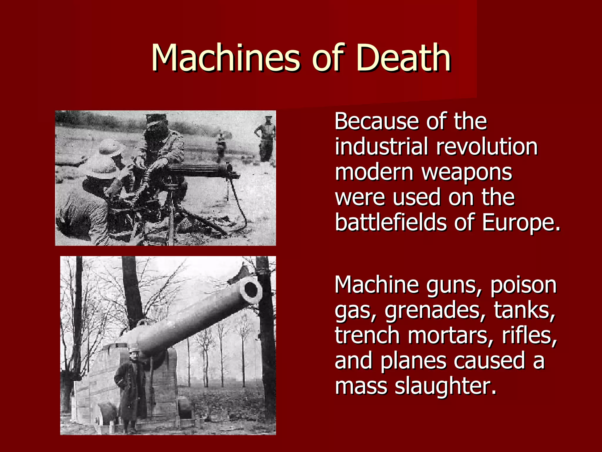 Machines of Death Because of the industrial revolution modern weapons were used on the battlefields of Europe. Machine guns, poison gas, grenades, tanks, trench mortars, rifles, and planes caused a mass slaughter. 