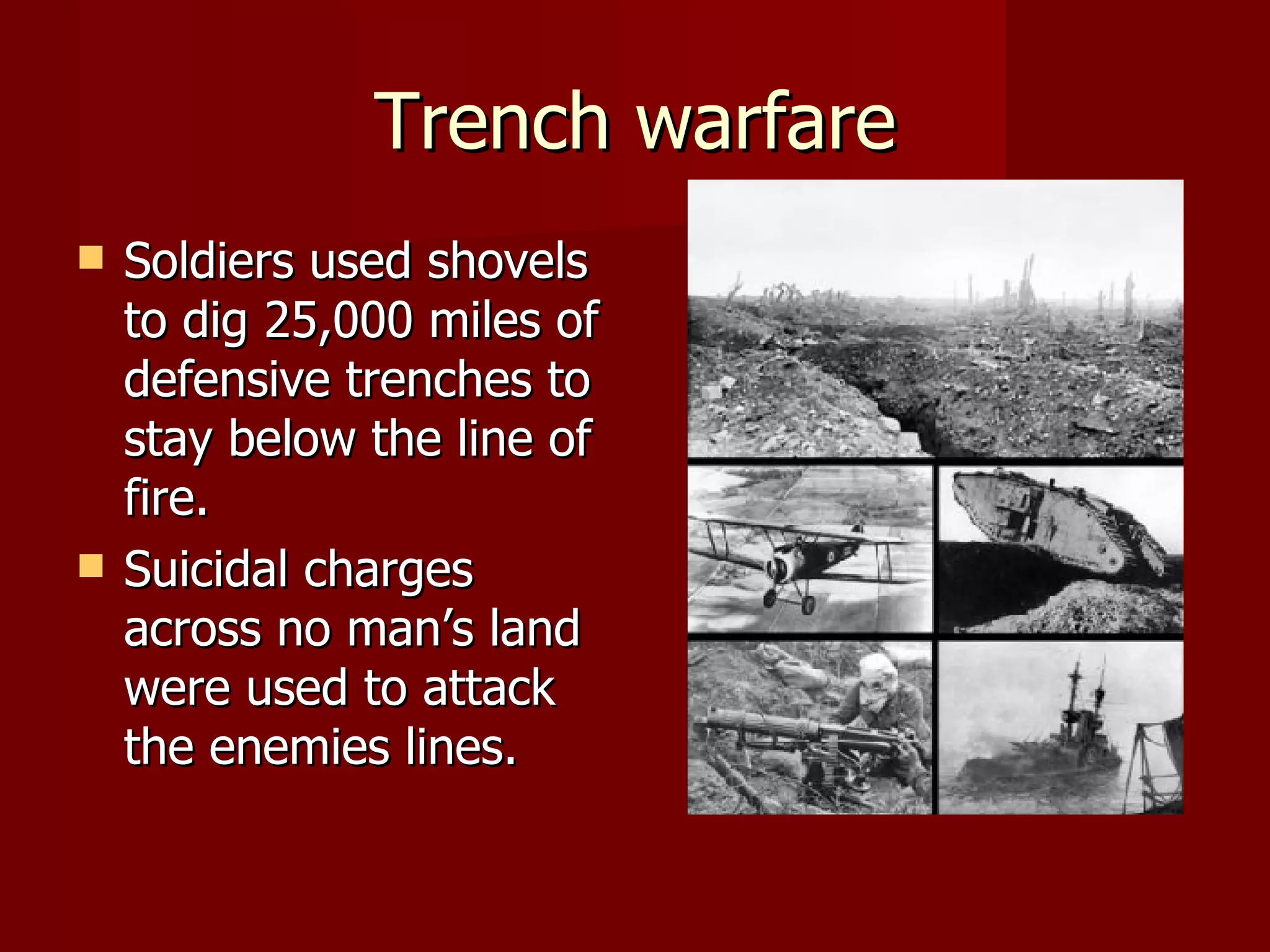 Trench warfare Soldiers used shovels to dig 25,000 miles of defensive trenches to stay below the line of fire.  Suicidal charges across no man’s land were used to attack the enemies lines. 