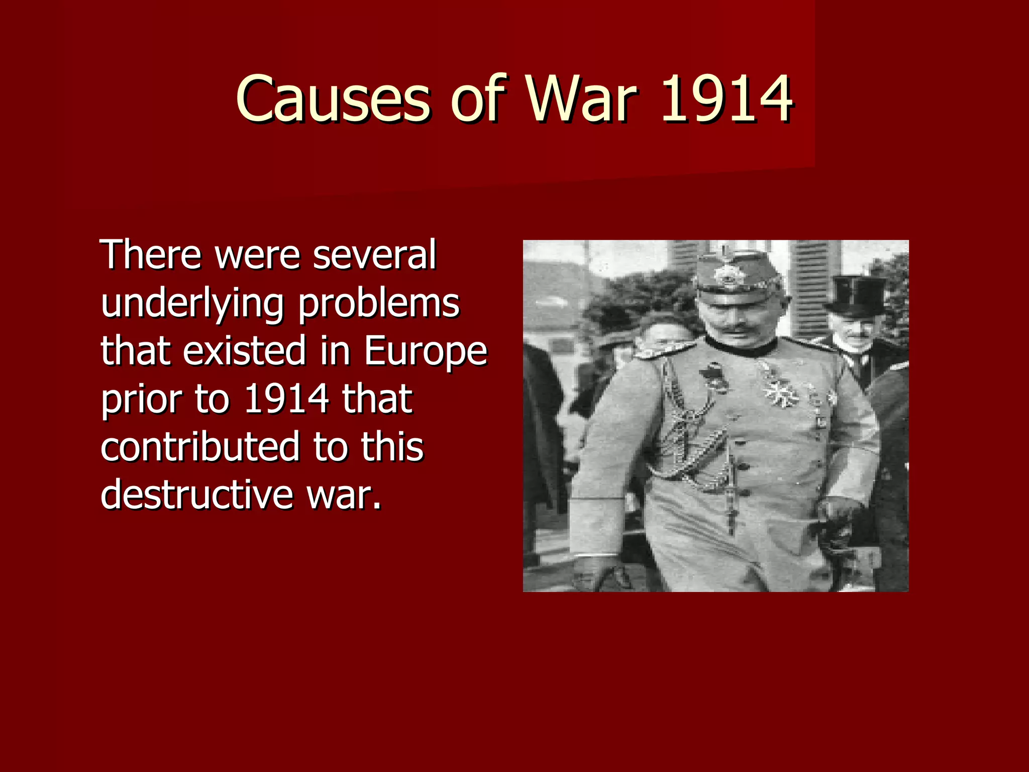 Causes of War 1914 There were several underlying problems that existed in Europe prior to 1914 that contributed to this  destructive war.  