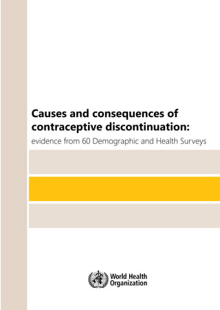 Causes
and
consequences
of
contraceptive
discontinuation
Causes and consequences of
contraceptive discontinuation:
evidence from 60 Demographic and Health Surveys
For more information, please contact:
Department of Reproductive Health and Research
World Health Organization
Avenue Appia 20, CH-1211 Geneva 27 Switzerland
Fax: +41 22 791 4171
E-mail: reproductivehealth@who.int
www.who.int/reproductivehealth
ISBN 978 92 4 150405 8
 