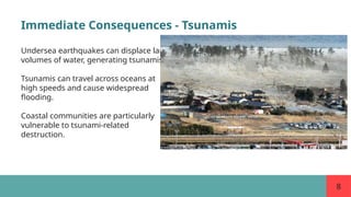 8
Immediate Consequences - Tsunamis
Undersea earthquakes can displace large
volumes of water, generating tsunamis.
Tsunamis can travel across oceans at
high speeds and cause widespread
flooding.
Coastal communities are particularly
vulnerable to tsunami-related
destruction.
 
