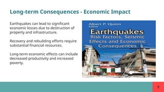 9
Long-term Consequences - Economic Impact
Earthquakes can lead to significant
economic losses due to destruction of
property and infrastructure.
Recovery and rebuilding efforts require
substantial financial resources.
Long-term economic effects can include
decreased productivity and increased
poverty.
 