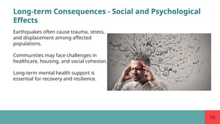 10
Long-term Consequences - Social and Psychological
Effects
Earthquakes often cause trauma, stress,
and displacement among affected
populations.
Communities may face challenges in
healthcare, housing, and social cohesion.
Long-term mental health support is
essential for recovery and resilience.
 
