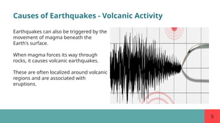 5
Causes of Earthquakes - Volcanic Activity
Earthquakes can also be triggered by the
movement of magma beneath the
Earth's surface.
When magma forces its way through
rocks, it causes volcanic earthquakes.
These are often localized around volcanic
regions and are associated with
eruptions.
 