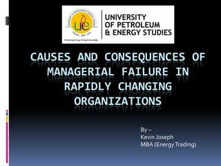 CAUSES AND CONSEQUENCES OF
MANAGERIAL FAILURE IN
RAPIDLY CHANGING
ORGANIZATIONS
By –
Kevin Joseph
MBA (Energy Trading)

 