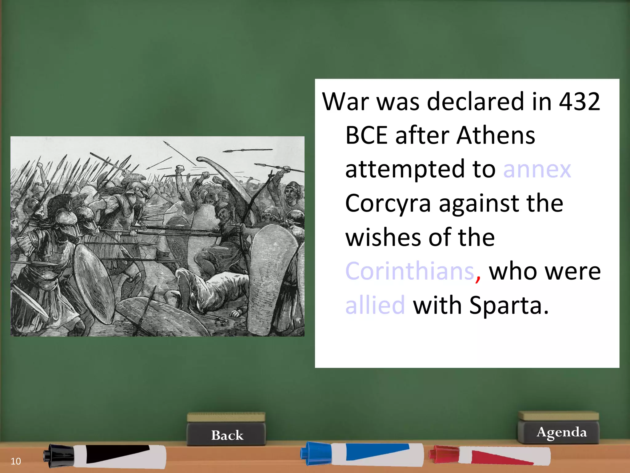 10
AgendaBack
War was declared in 432
BCE after Athens
attempted to annex
Corcyra against the
wishes of the
Corinthians, who were
allied with Sparta.
 