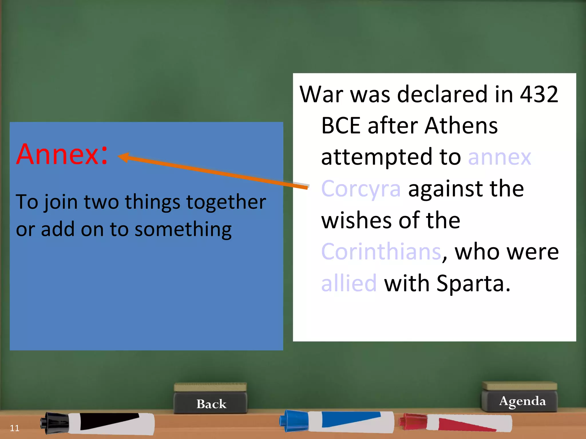11
AgendaBack
War was declared in 432
BCE after Athens
attempted to annex
Corcyra against the
wishes of the
Corinthians, who were
allied with Sparta.
Annex:
To join two things together
or add on to something
 