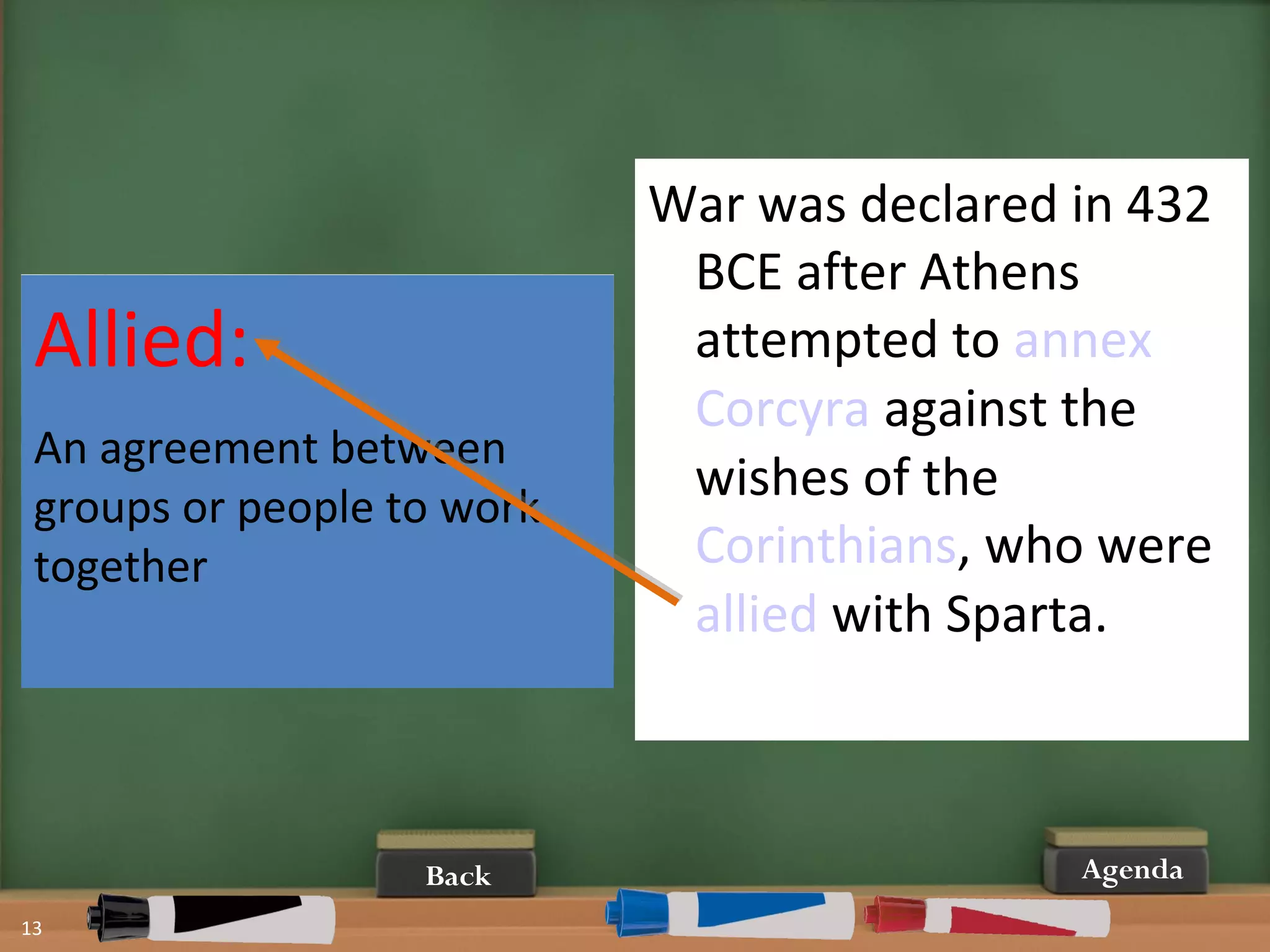 13
AgendaBack
War was declared in 432
BCE after Athens
attempted to annex
Corcyra against the
wishes of the
Corinthians, who were
allied with Sparta.
Allied:
An agreement between
groups or people to work
together
 