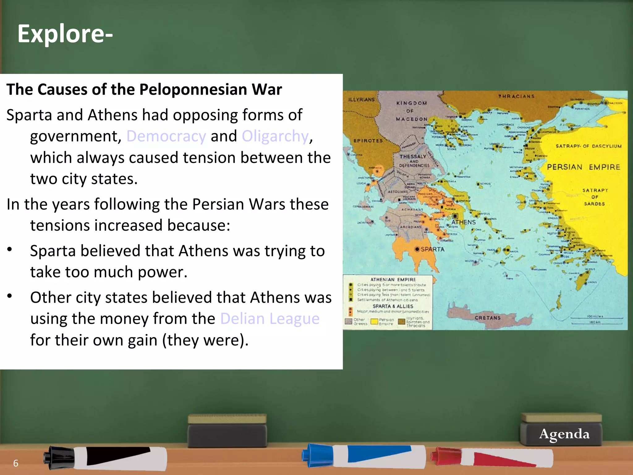 Explore-
6
Agenda
The Causes of the Peloponnesian War
Sparta and Athens had opposing forms of
government, Democracy and Oligarchy,
which always caused tension between the
two city states.
In the years following the Persian Wars these
tensions increased because:
• Sparta believed that Athens was trying to
take too much power.
• Other city states believed that Athens was
using the money from the Delian League
for their own gain (they were).
 