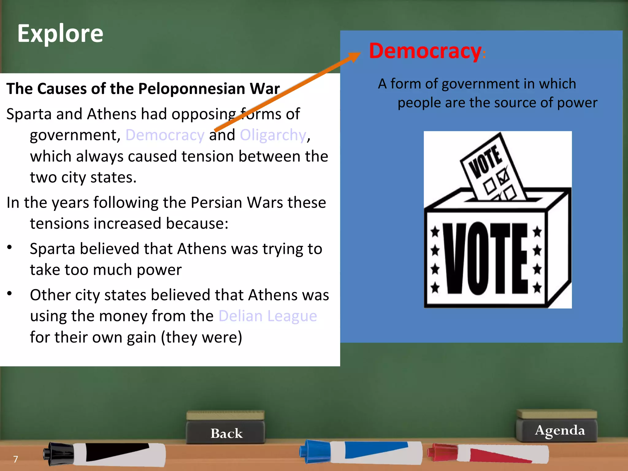 Explore
7
Agenda
The Causes of the Peloponnesian War
Sparta and Athens had opposing forms of
government, Democracy and Oligarchy,
which always caused tension between the
two city states.
In the years following the Persian Wars these
tensions increased because:
• Sparta believed that Athens was trying to
take too much power
• Other city states believed that Athens was
using the money from the Delian League
for their own gain (they were)
Democracy:
A form of government in which
people are the source of power
Back
 