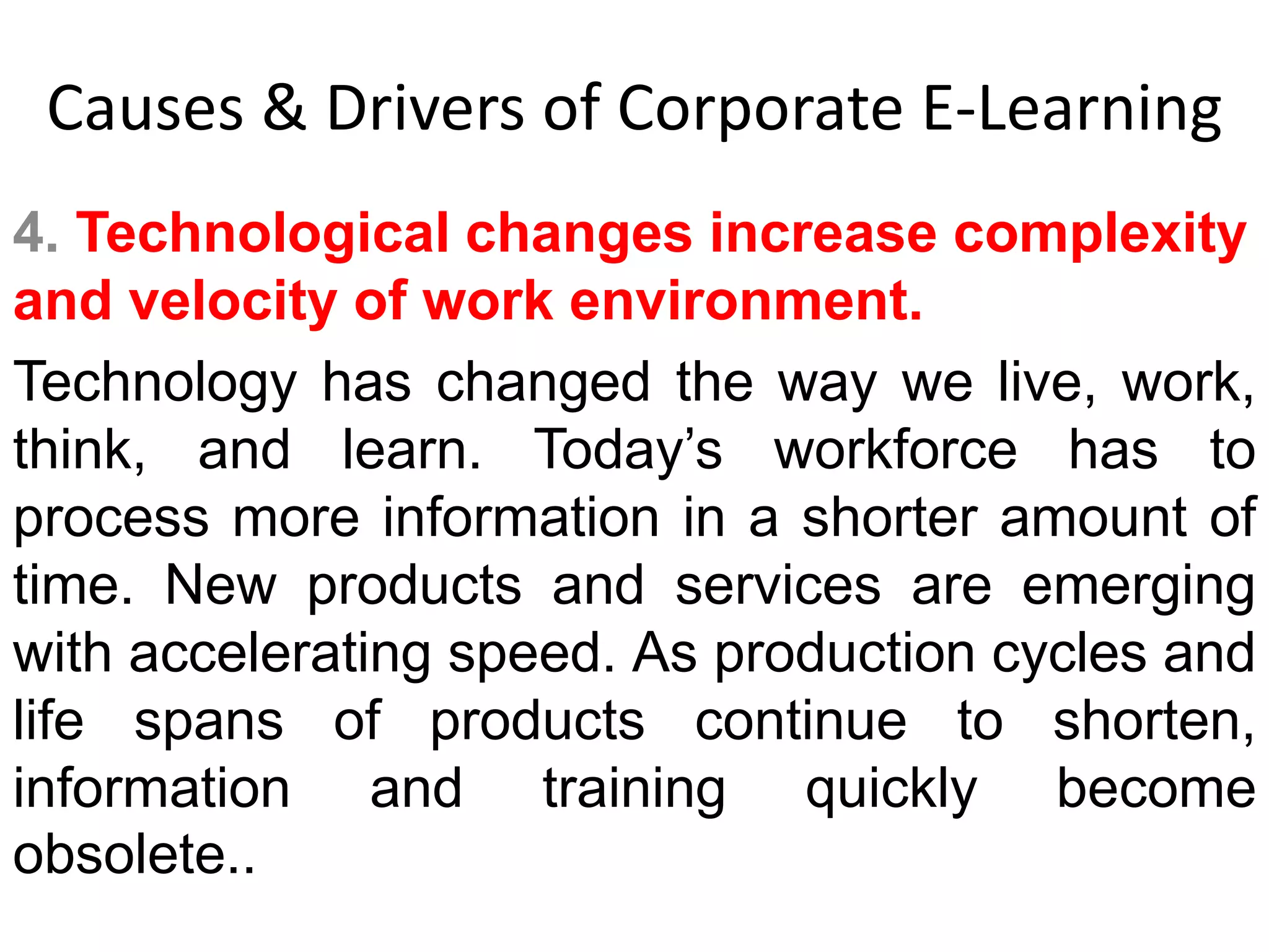 Causes & Drivers of Corporate E-Learning 
4. Technological changes increase complexity 
and velocity of work environment. 
Technology has changed the way we live, work, 
think, and learn. Today’s workforce has to 
process more information in a shorter amount of 
time. New products and services are emerging 
with accelerating speed. As production cycles and 
life spans of products continue to shorten, 
information and training quickly become 
obsolete.. 
 