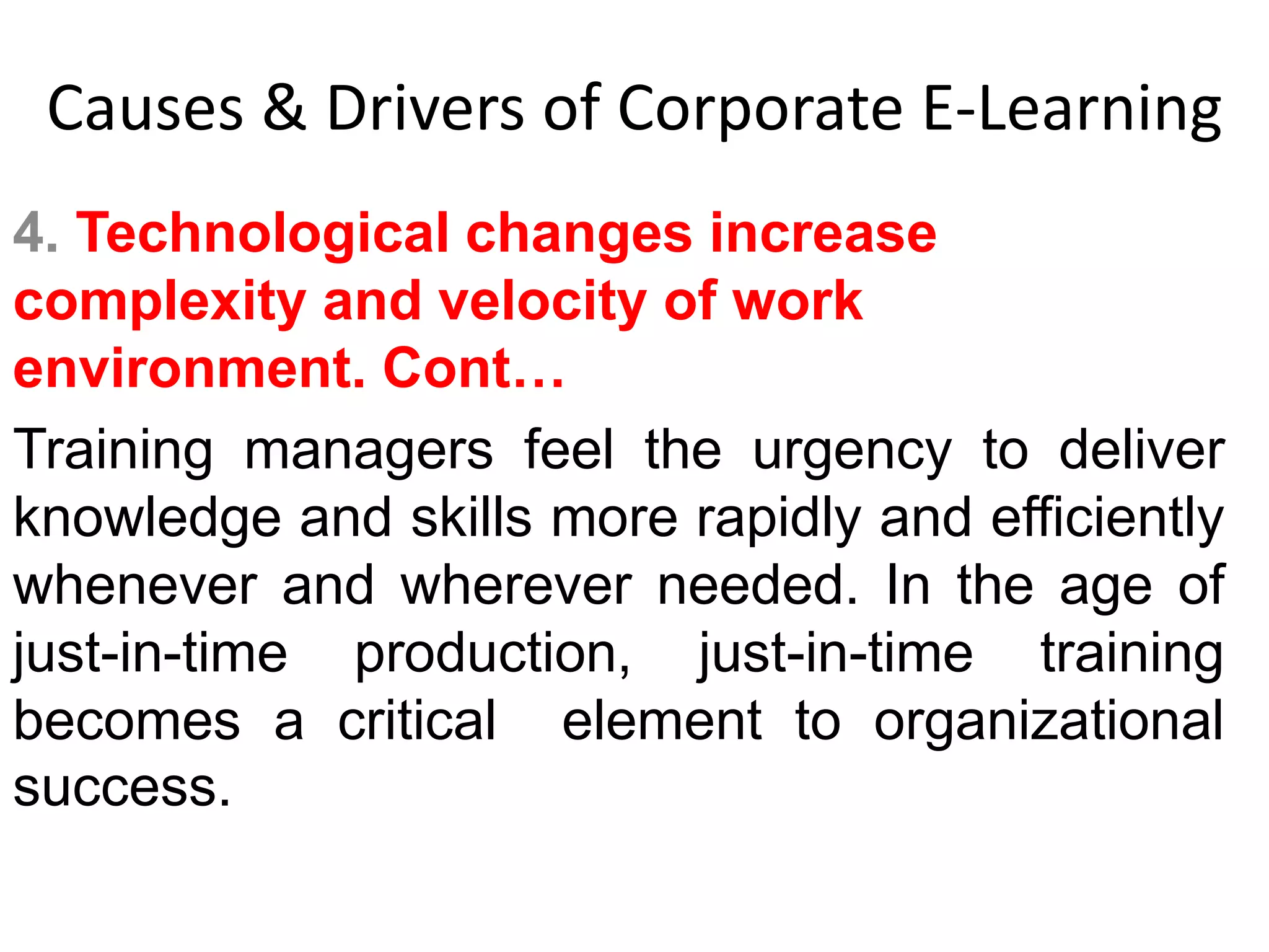 Causes & Drivers of Corporate E-Learning 
4. Technological changes increase 
complexity and velocity of work 
environment. Cont… 
Training managers feel the urgency to deliver 
knowledge and skills more rapidly and efficiently 
whenever and wherever needed. In the age of 
just-in-time production, just-in-time training 
becomes a critical element to organizational 
success. 
 