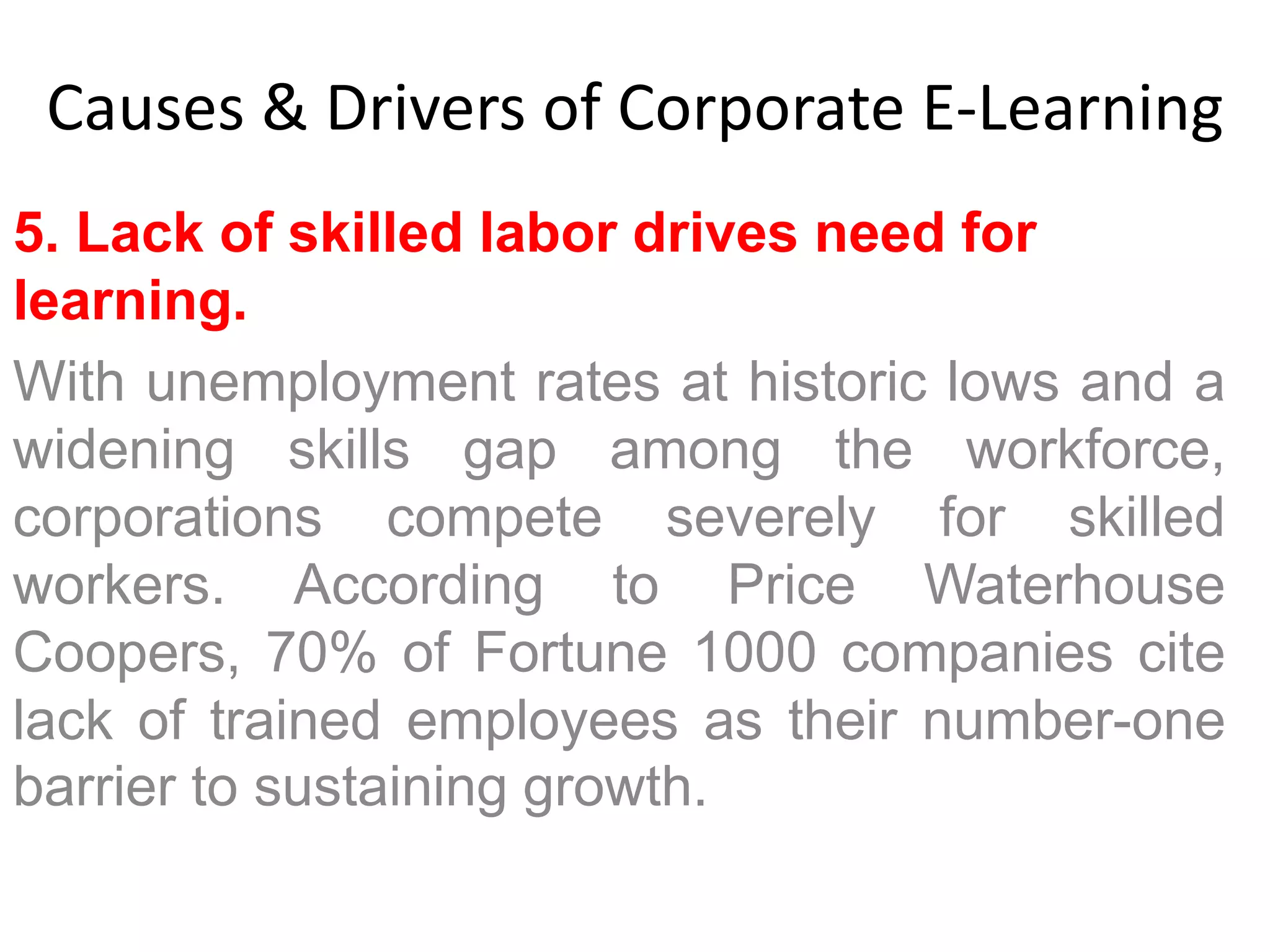 Causes & Drivers of Corporate E-Learning 
5. Lack of skilled labor drives need for 
learning. 
With unemployment rates at historic lows and a 
widening skills gap among the workforce, 
corporations compete severely for skilled 
workers. According to Price Waterhouse 
Coopers, 70% of Fortune 1000 companies cite 
lack of trained employees as their number-one 
barrier to sustaining growth. 
 