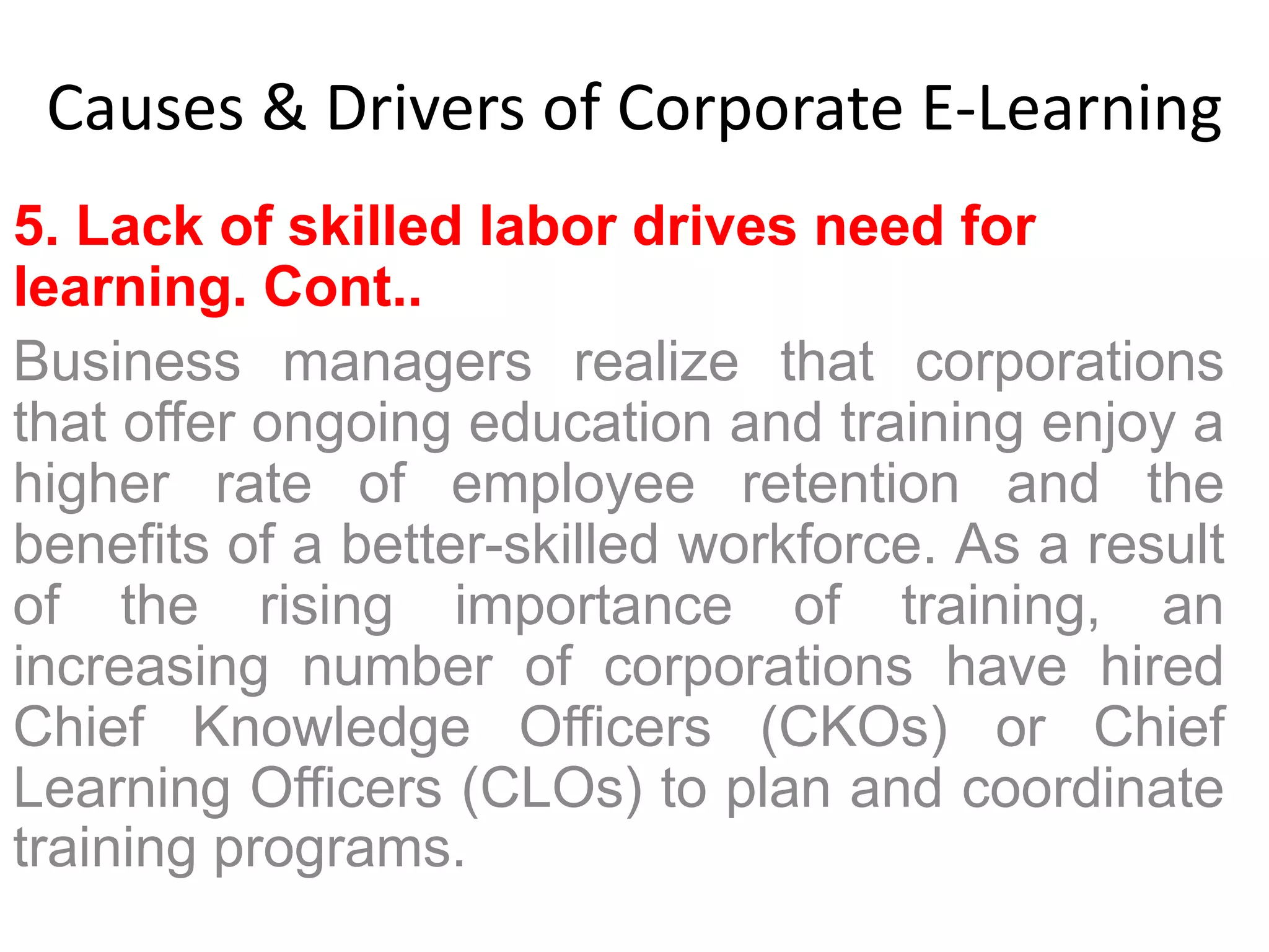 Causes & Drivers of Corporate E-Learning 
5. Lack of skilled labor drives need for 
learning. Cont.. 
Business managers realize that corporations 
that offer ongoing education and training enjoy a 
higher rate of employee retention and the 
benefits of a better-skilled workforce. As a result 
of the rising importance of training, an 
increasing number of corporations have hired 
Chief Knowledge Officers (CKOs) or Chief 
Learning Officers (CLOs) to plan and coordinate 
training programs. 
 