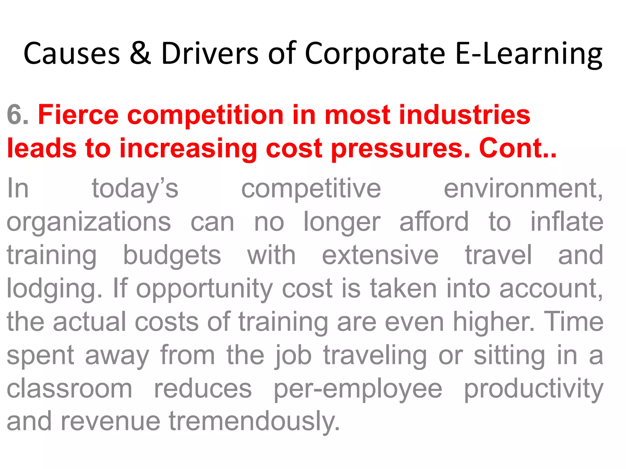 Causes & Drivers of Corporate E-Learning 
6. Fierce competition in most industries 
leads to increasing cost pressures. Cont.. 
In today’s competitive environment, 
organizations can no longer afford to inflate 
training budgets with extensive travel and 
lodging. If opportunity cost is taken into account, 
the actual costs of training are even higher. Time 
spent away from the job traveling or sitting in a 
classroom reduces per-employee productivity 
and revenue tremendously. 
 