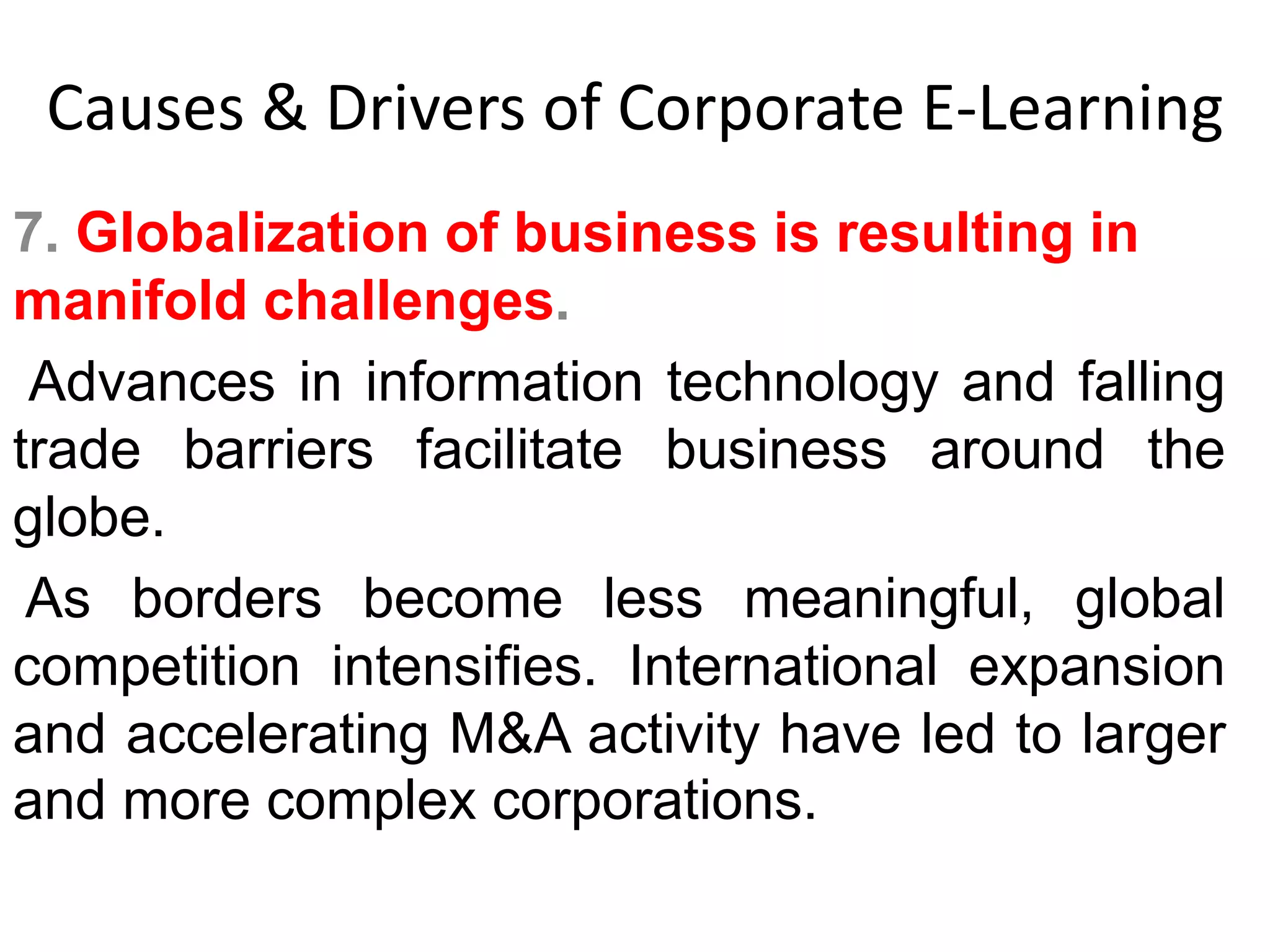 Causes & Drivers of Corporate E-Learning 
7. Globalization of business is resulting in 
manifold challenges. 
Advances in information technology and falling 
trade barriers facilitate business around the 
globe. 
As borders become less meaningful, global 
competition intensifies. International expansion 
and accelerating M&A activity have led to larger 
and more complex corporations. 
 