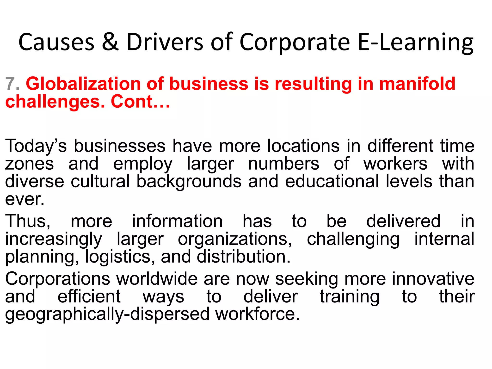 Causes & Drivers of Corporate E-Learning 
7. Globalization of business is resulting in manifold 
challenges. Cont… 
Today’s businesses have more locations in different time 
zones and employ larger numbers of workers with 
diverse cultural backgrounds and educational levels than 
ever. 
Thus, more information has to be delivered in 
increasingly larger organizations, challenging internal 
planning, logistics, and distribution. 
Corporations worldwide are now seeking more innovative 
and efficient ways to deliver training to their 
geographically-dispersed workforce. 
 