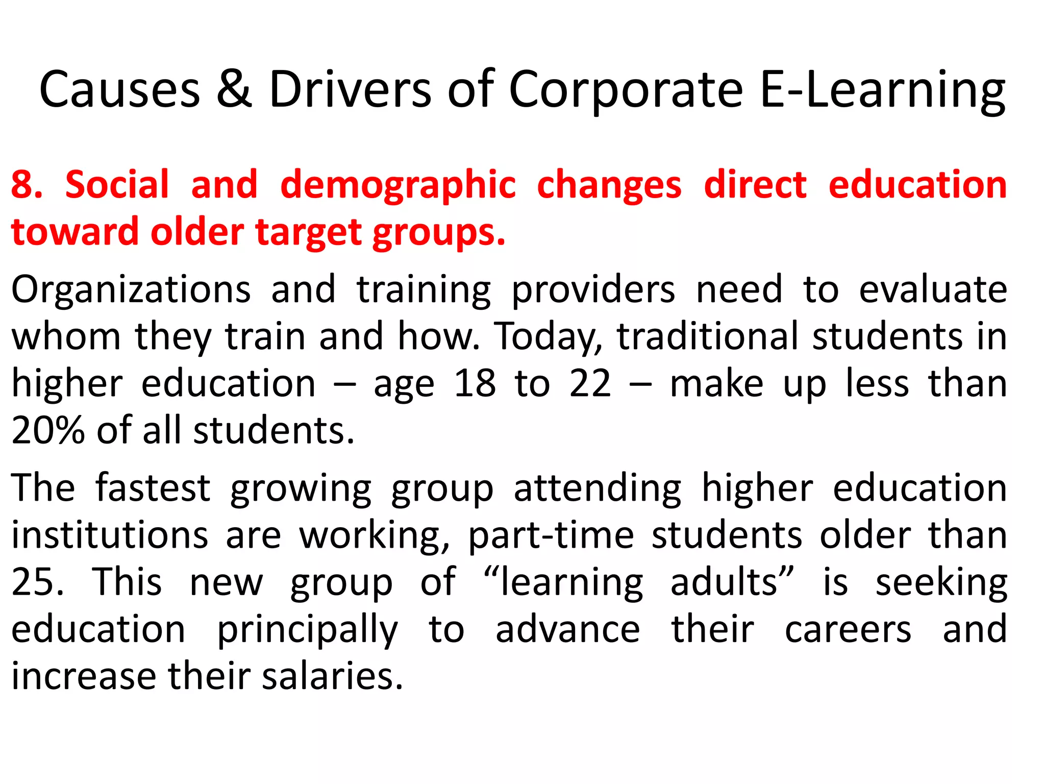 Causes & Drivers of Corporate E-Learning 
8. Social and demographic changes direct education 
toward older target groups. 
Organizations and training providers need to evaluate 
whom they train and how. Today, traditional students in 
higher education – age 18 to 22 – make up less than 
20% of all students. 
The fastest growing group attending higher education 
institutions are working, part-time students older than 
25. This new group of “learning adults” is seeking 
education principally to advance their careers and 
increase their salaries. 
 