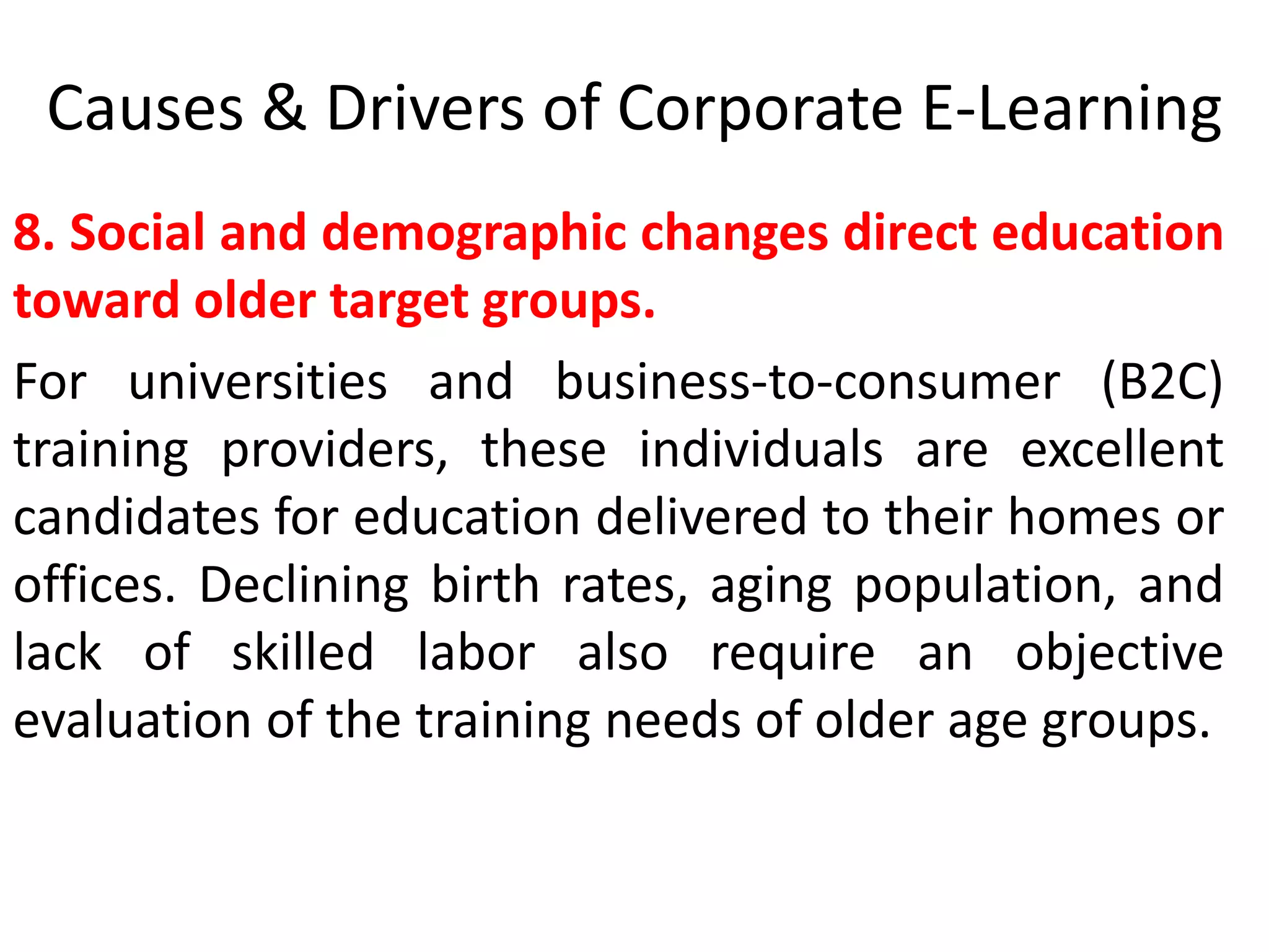 Causes & Drivers of Corporate E-Learning 
8. Social and demographic changes direct education 
toward older target groups. 
For universities and business-to-consumer (B2C) 
training providers, these individuals are excellent 
candidates for education delivered to their homes or 
offices. Declining birth rates, aging population, and 
lack of skilled labor also require an objective 
evaluation of the training needs of older age groups. 
 