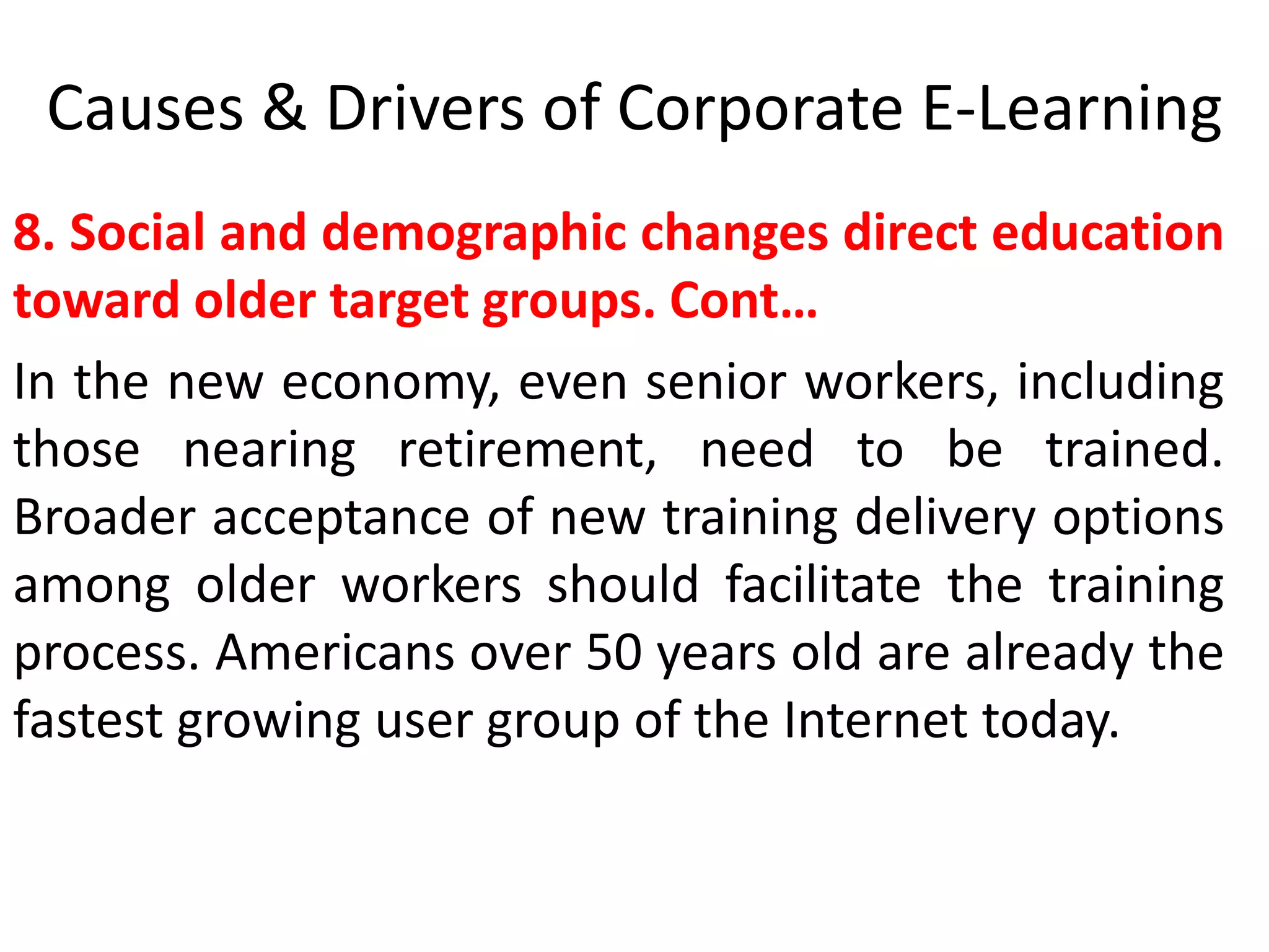 Causes & Drivers of Corporate E-Learning 
8. Social and demographic changes direct education 
toward older target groups. Cont… 
In the new economy, even senior workers, including 
those nearing retirement, need to be trained. 
Broader acceptance of new training delivery options 
among older workers should facilitate the training 
process. Americans over 50 years old are already the 
fastest growing user group of the Internet today. 
 