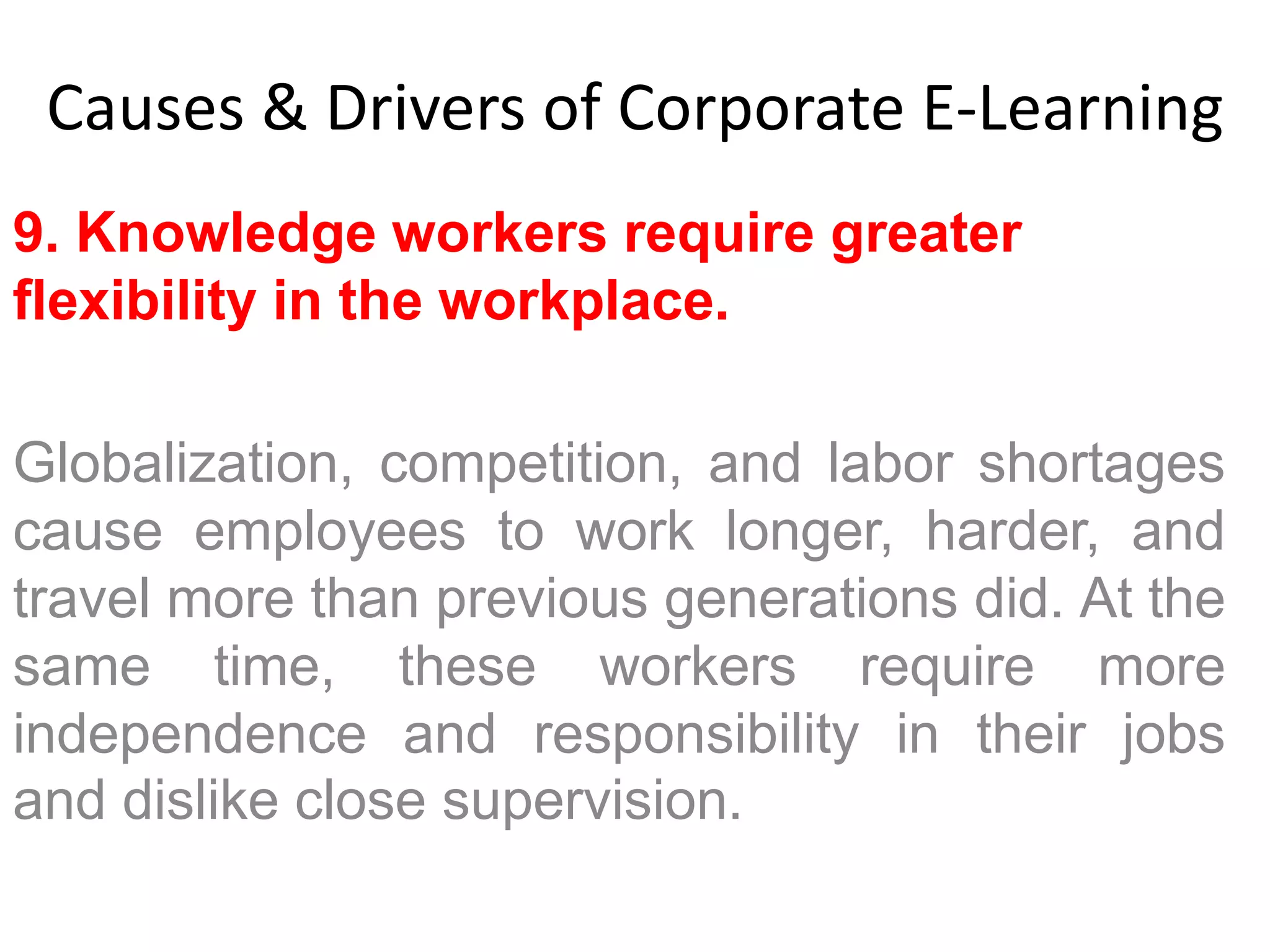 Causes & Drivers of Corporate E-Learning 
9. Knowledge workers require greater 
flexibility in the workplace. 
Globalization, competition, and labor shortages 
cause employees to work longer, harder, and 
travel more than previous generations did. At the 
same time, these workers require more 
independence and responsibility in their jobs 
and dislike close supervision. 
 