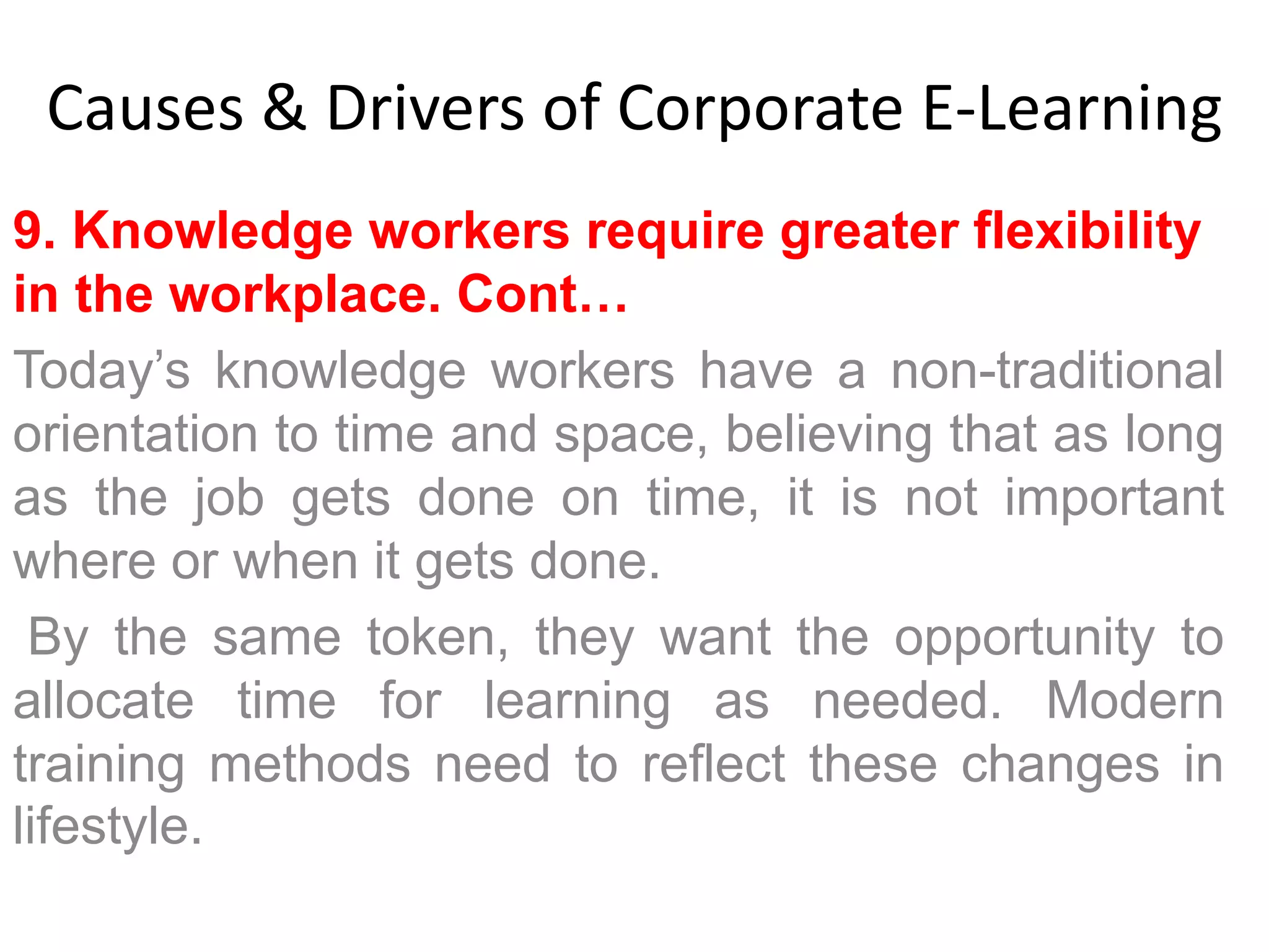 Causes & Drivers of Corporate E-Learning 
9. Knowledge workers require greater flexibility 
in the workplace. Cont… 
Today’s knowledge workers have a non-traditional 
orientation to time and space, believing that as long 
as the job gets done on time, it is not important 
where or when it gets done. 
By the same token, they want the opportunity to 
allocate time for learning as needed. Modern 
training methods need to reflect these changes in 
lifestyle. 
 
