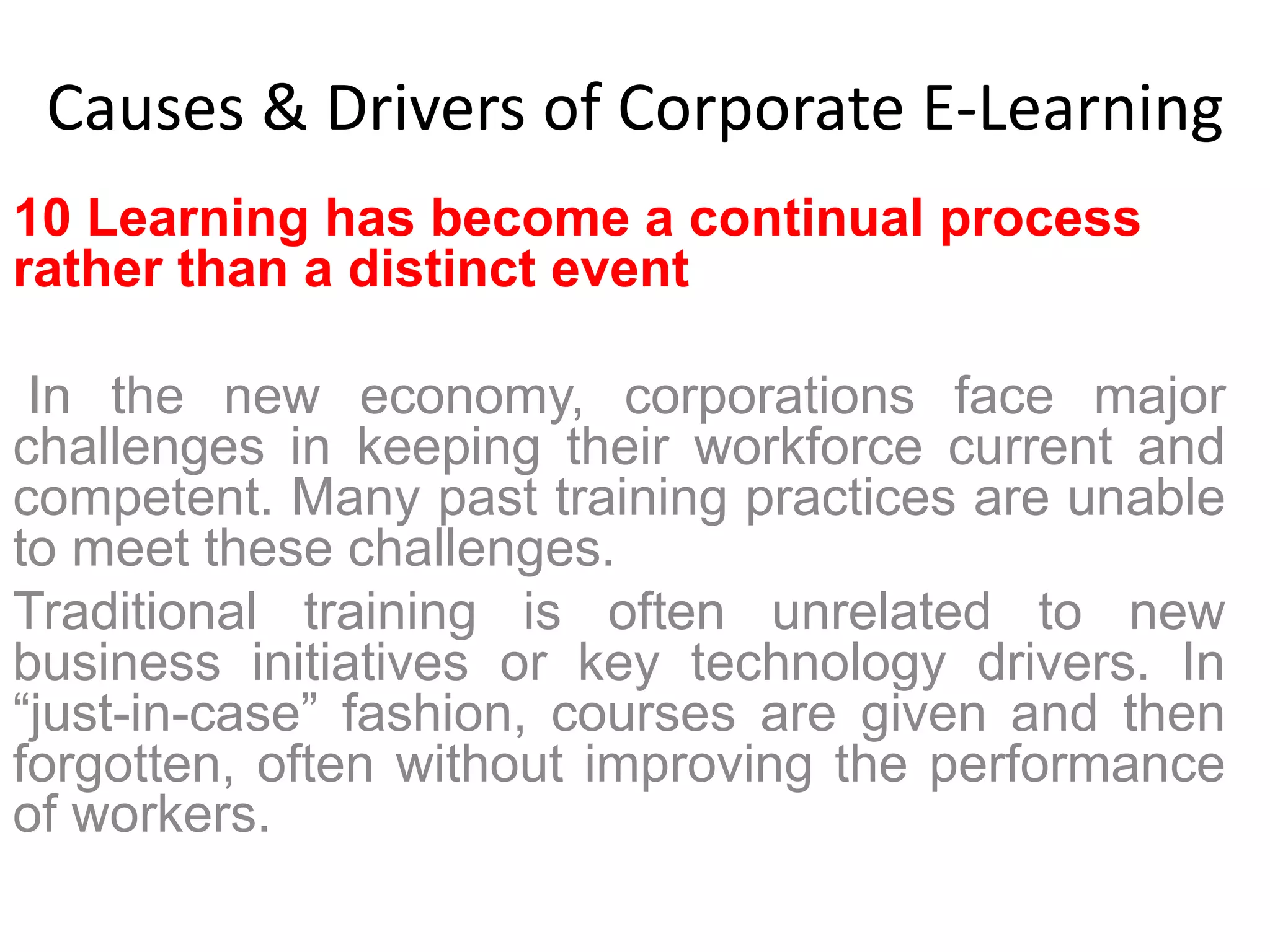 Causes & Drivers of Corporate E-Learning 
10 Learning has become a continual process 
rather than a distinct event 
In the new economy, corporations face major 
challenges in keeping their workforce current and 
competent. Many past training practices are unable 
to meet these challenges. 
Traditional training is often unrelated to new 
business initiatives or key technology drivers. In 
“just-in-case” fashion, courses are given and then 
forgotten, often without improving the performance 
of workers. 
 