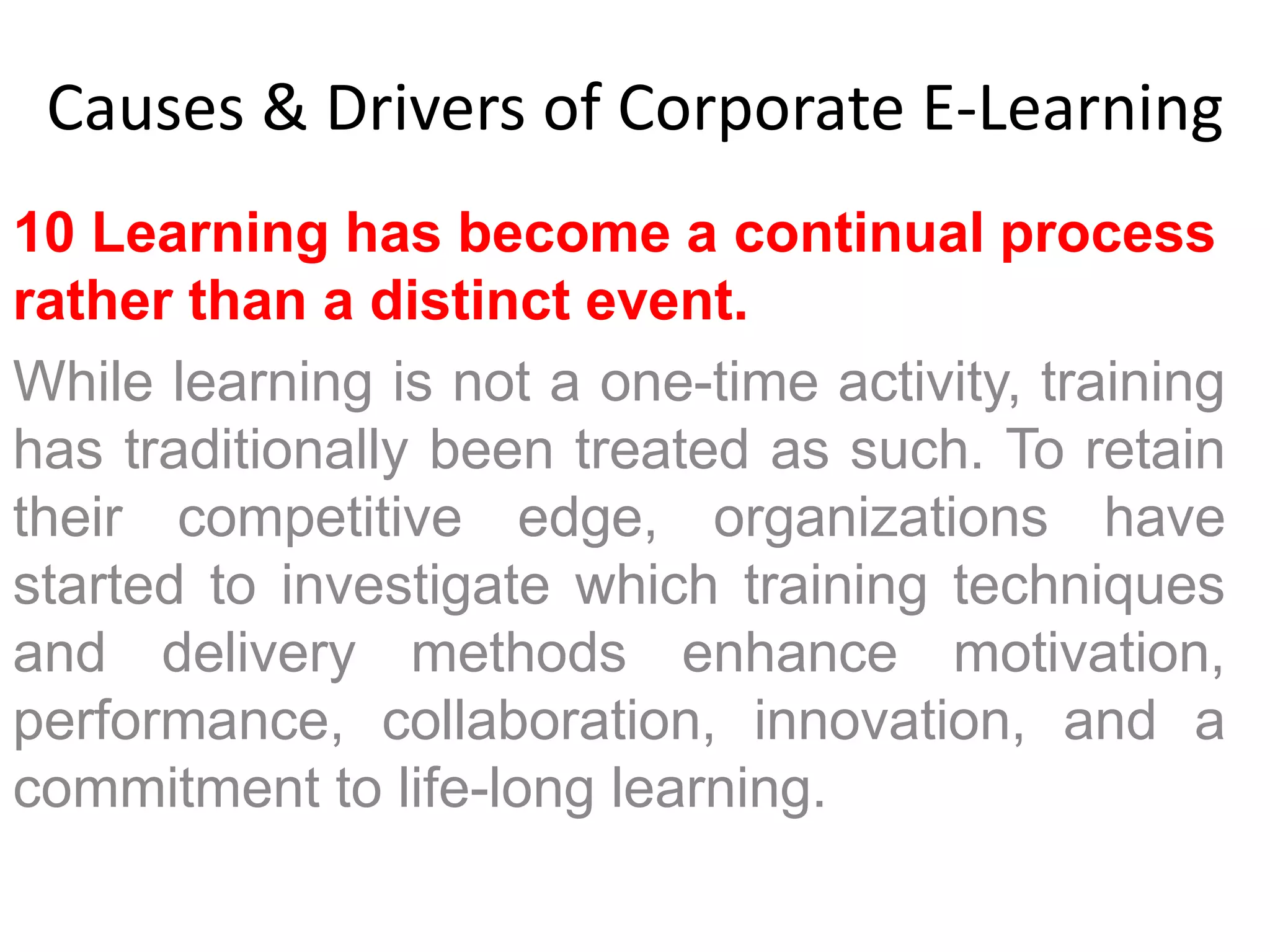 Causes & Drivers of Corporate E-Learning 
10 Learning has become a continual process 
rather than a distinct event. 
While learning is not a one-time activity, training 
has traditionally been treated as such. To retain 
their competitive edge, organizations have 
started to investigate which training techniques 
and delivery methods enhance motivation, 
performance, collaboration, innovation, and a 
commitment to life-long learning. 
