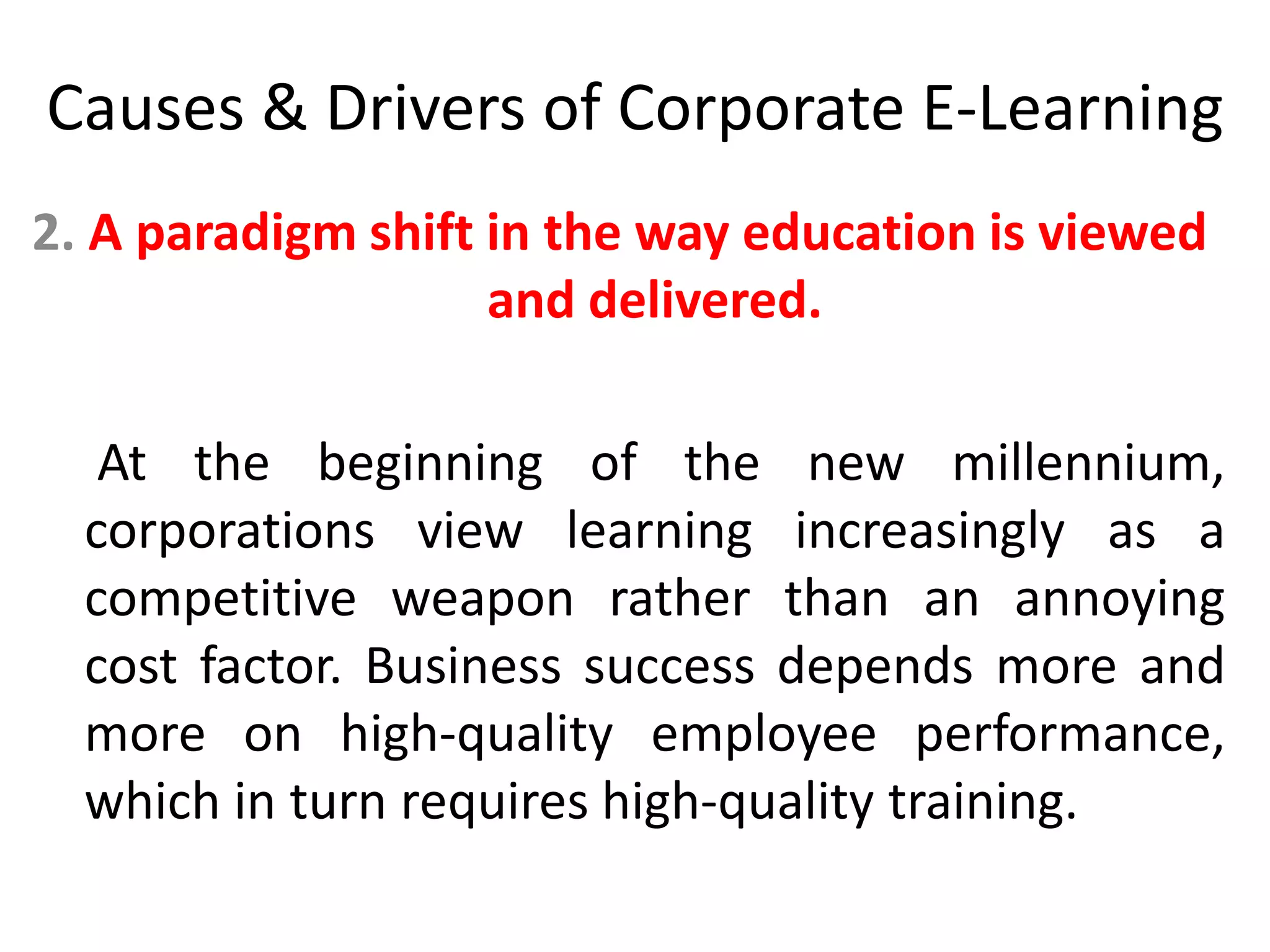 Causes & Drivers of Corporate E-Learning 
2. A paradigm shift in the way education is viewed 
and delivered. 
At the beginning of the new millennium, 
corporations view learning increasingly as a 
competitive weapon rather than an annoying 
cost factor. Business success depends more and 
more on high-quality employee performance, 
which in turn requires high-quality training. 
 