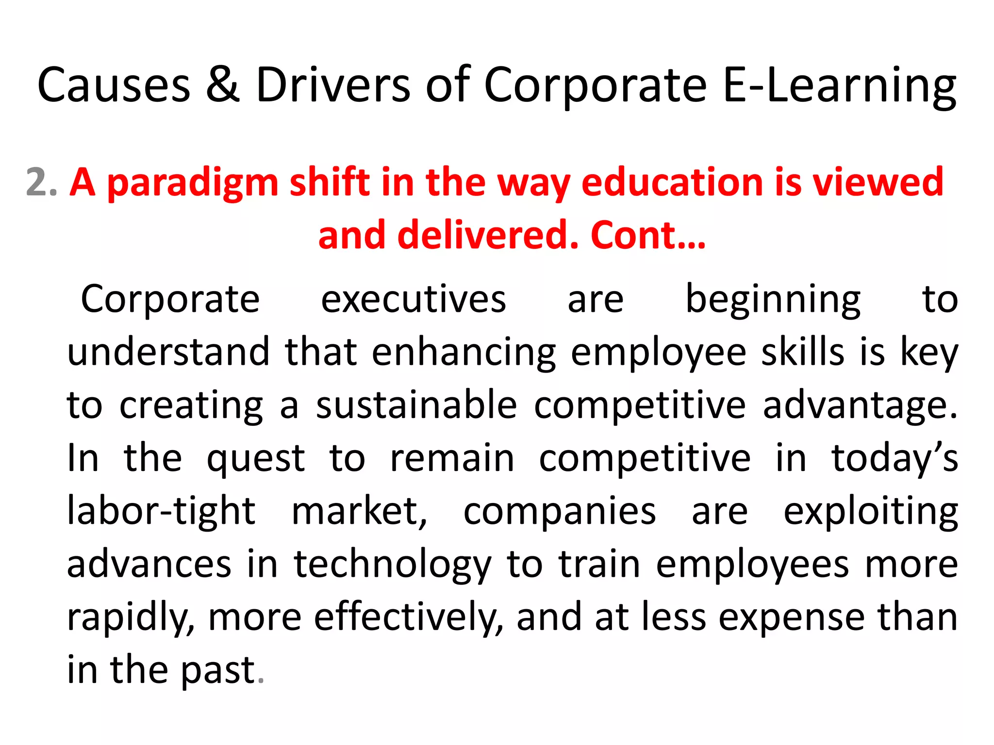 Causes & Drivers of Corporate E-Learning 
2. A paradigm shift in the way education is viewed 
and delivered. Cont… 
Corporate executives are beginning to 
understand that enhancing employee skills is key 
to creating a sustainable competitive advantage. 
In the quest to remain competitive in today’s 
labor-tight market, companies are exploiting 
advances in technology to train employees more 
rapidly, more effectively, and at less expense than 
in the past. 
 