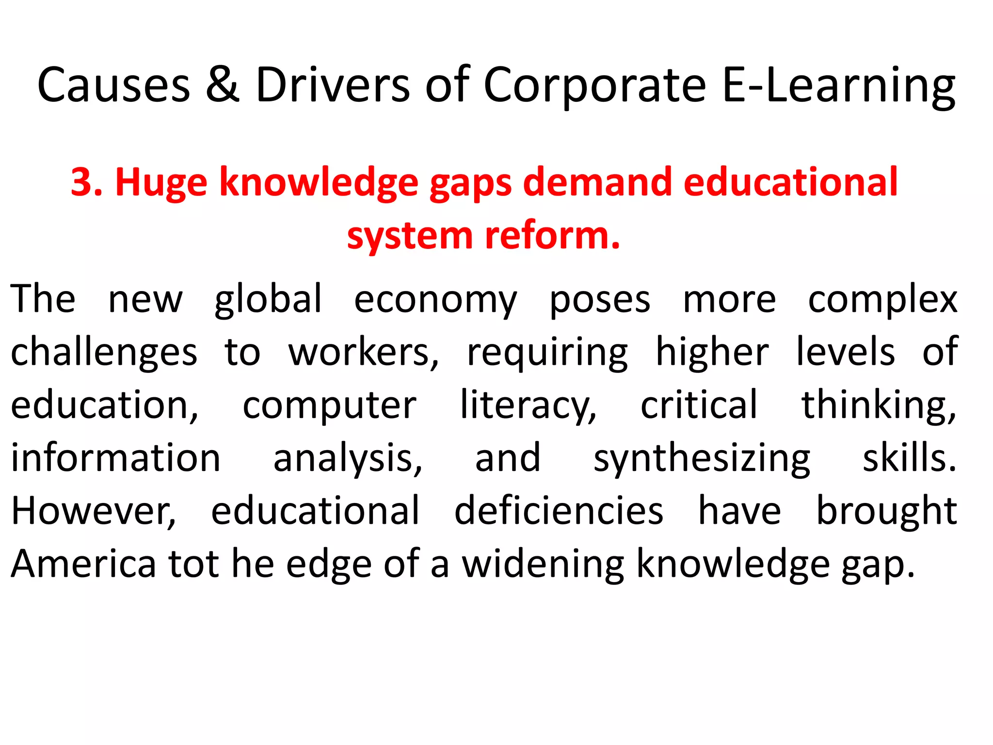 Causes & Drivers of Corporate E-Learning 
3. Huge knowledge gaps demand educational 
system reform. 
The new global economy poses more complex 
challenges to workers, requiring higher levels of 
education, computer literacy, critical thinking, 
information analysis, and synthesizing skills. 
However, educational deficiencies have brought 
America tot he edge of a widening knowledge gap. 
 