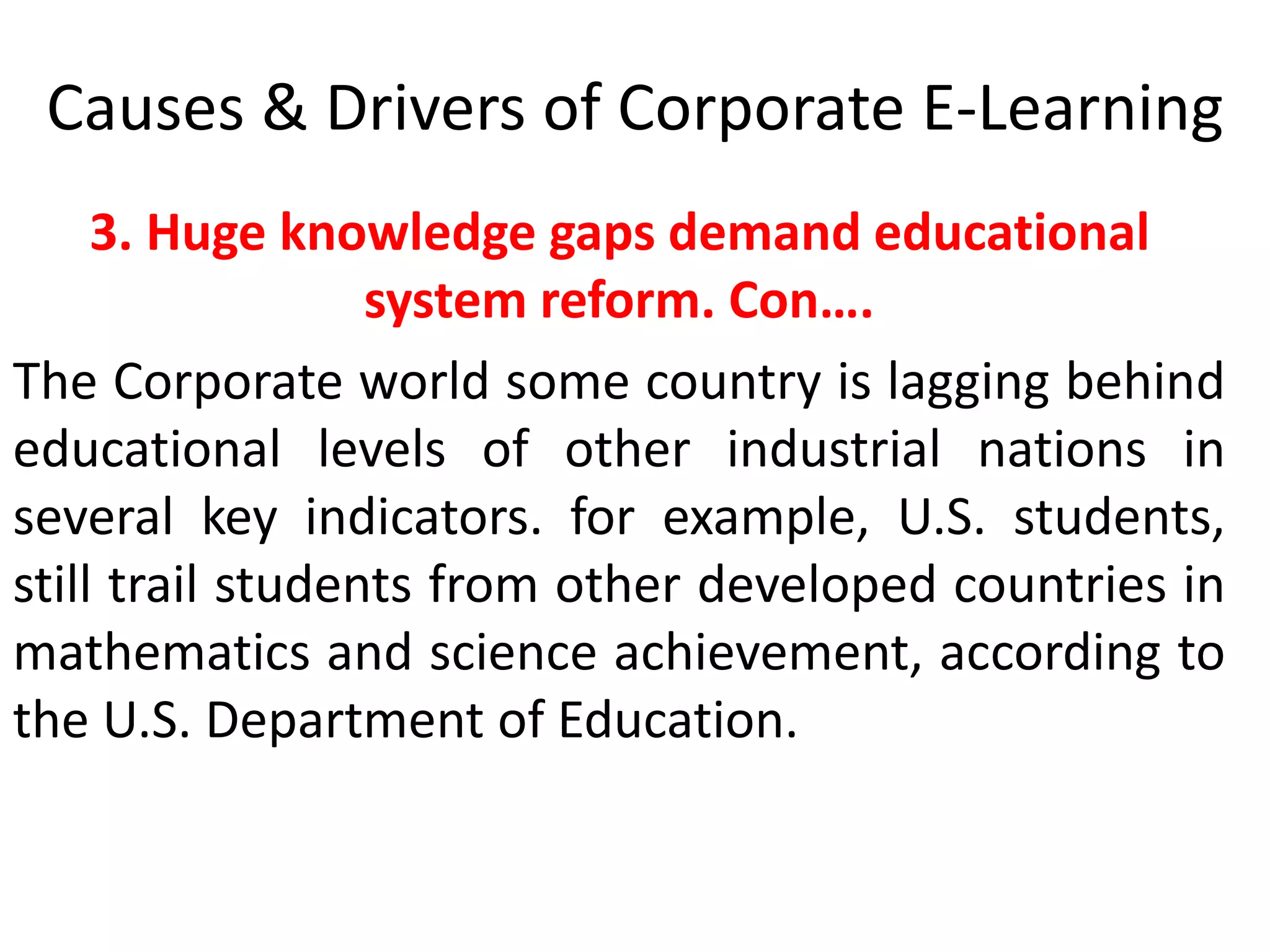Causes & Drivers of Corporate E-Learning 
3. Huge knowledge gaps demand educational 
system reform. Con…. 
The Corporate world some country is lagging behind 
educational levels of other industrial nations in 
several key indicators. for example, U.S. students, 
still trail students from other developed countries in 
mathematics and science achievement, according to 
the U.S. Department of Education. 
 