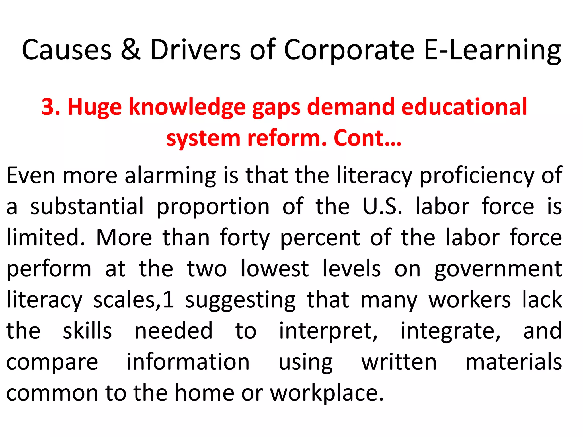 Causes & Drivers of Corporate E-Learning 
3. Huge knowledge gaps demand educational 
system reform. Cont… 
Even more alarming is that the literacy proficiency of 
a substantial proportion of the U.S. labor force is 
limited. More than forty percent of the labor force 
perform at the two lowest levels on government 
literacy scales,1 suggesting that many workers lack 
the skills needed to interpret, integrate, and 
compare information using written materials 
common to the home or workplace. 
 