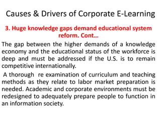 Causes & Drivers of Corporate E-Learning 
3. Huge knowledge gaps demand educational system 
reform. Cont… 
The gap between the higher demands of a knowledge 
economy and the educational status of the workforce is 
deep and must be addressed if the U.S. is to remain 
competitive internationally. 
A thorough re examination of curriculum and teaching 
methods as they relate to labor market preparation is 
needed. Academic and corporate environments must be 
redesigned to adequately prepare people to function in 
an information society. 
 