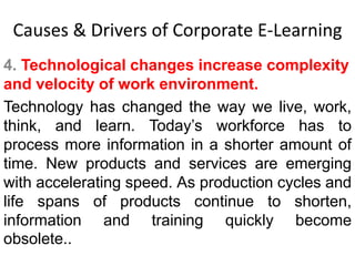 Causes & Drivers of Corporate E-Learning 
4. Technological changes increase complexity 
and velocity of work environment. 
Technology has changed the way we live, work, 
think, and learn. Today’s workforce has to 
process more information in a shorter amount of 
time. New products and services are emerging 
with accelerating speed. As production cycles and 
life spans of products continue to shorten, 
information and training quickly become 
obsolete.. 
 