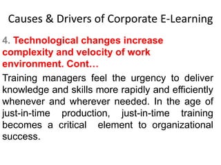 Causes & Drivers of Corporate E-Learning 
4. Technological changes increase 
complexity and velocity of work 
environment. Cont… 
Training managers feel the urgency to deliver 
knowledge and skills more rapidly and efficiently 
whenever and wherever needed. In the age of 
just-in-time production, just-in-time training 
becomes a critical element to organizational 
success. 
 