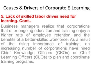 Causes & Drivers of Corporate E-Learning 
5. Lack of skilled labor drives need for 
learning. Cont.. 
Business managers realize that corporations 
that offer ongoing education and training enjoy a 
higher rate of employee retention and the 
benefits of a better-skilled workforce. As a result 
of the rising importance of training, an 
increasing number of corporations have hired 
Chief Knowledge Officers (CKOs) or Chief 
Learning Officers (CLOs) to plan and coordinate 
training programs. 
 